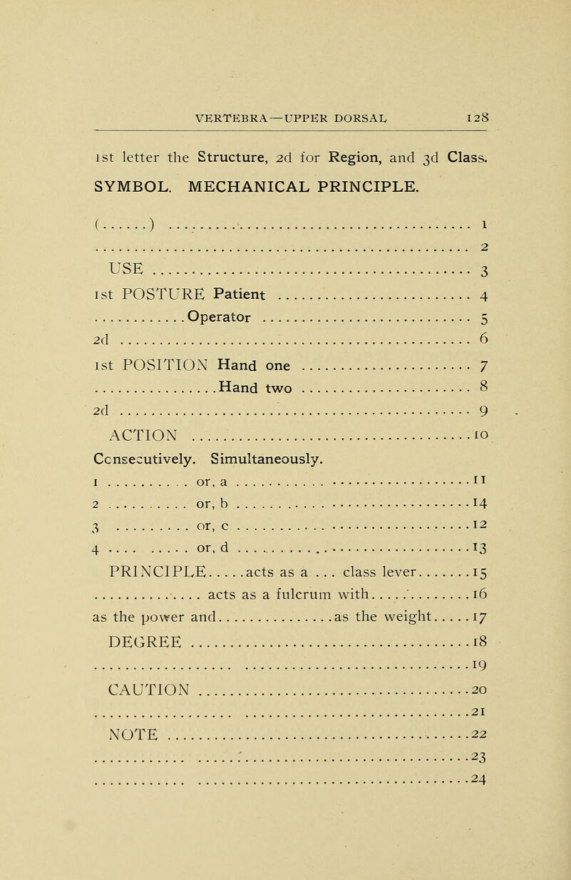 1st letter the Structure, 2d for Region, and 3d Class. SYMBOL. MECHANICAL PRINCIPLE. ( ) •••; 1 2 USE 3 1st POSTURE Patient 4 Operator 5 2d 6 ist POSITION Hand one 7 Hand two 8 2d 9 ACTION lo Consecutively. Simultaneously. I or, a i I 2 or, b 14 3 or, c 12 4 or, d 13 PRINCIPLE acts as a ... class lever 15 acts as a fulcrum with ' 16 as the power and as the weight 17 DEGREE 18 19 CAUTION 20 21 NOTE 22 : 23 24