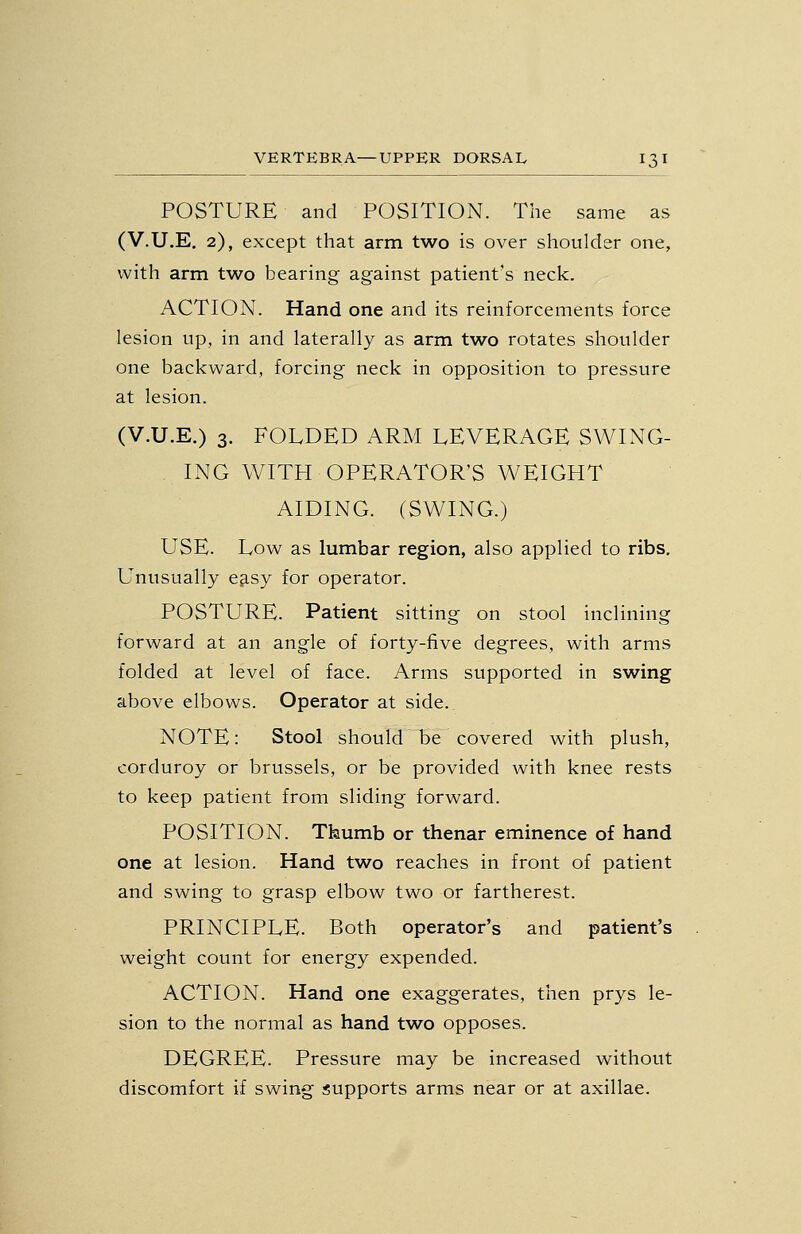 POSTURE and POSITION. The same as (V.U.E. 2), except that arm two is over shoulder one, with arm two bearing against patient's neck. ACTION. Hand one and its reinforcements force lesion up, in and laterally as arm two rotates shoulder one backward, forcing neck in opposition to pressure at lesion. (V.U.E.) 3. FOLDED ARM LEVERAGE SWING- ING WITH OPERATOR'S WEIGHT AIDING. (SWING.) USE. Low as lumbar region, also applied to ribs. Unusually e^sy for operator. POSTURE. Patient sitting on stool inclining forward at an angle of forty-five degrees, with arms folded at level of face. Arms supported in swing above elbows. Operator at side. NOTE: Stool should be covered with plush, corduroy or brussels, or be provided with knee rests to keep patient from sliding forward. POSITION. Thumb or thenar eminence of hand one at lesion. Hand two reaches in front of patient and swing to grasp elbow two or fartherest. PRINCIPLE. Both operator's and patient's weight count for energy expended. ACTION. Hand one exaggerates, then prys le- sion to the normal as hand two opposes. DEGREE. Pressure may be increased without discomfort if swing supports arms near or at axillae.