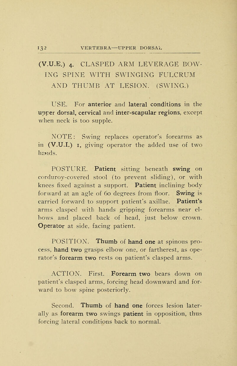(V.U.E.) 4. CLASPED ARM LEVERAGE BOW- ING SPINE WITH SWINGING FULCRUM AND THUMB AT LESION. (SWING.) LTSE. For anterior and lateral conditions in the upper dorsal, cervical and inter-scapular regions, except when neck is too supple. NOTE: Swing replaces operator's forearms as in (V.U.I.) I, giving operator the added use of two hatids. POSTURE. Patient sitting beneath swing on corduroy-covered stool (to prevent sliding), or with knees fixed against a support. Patient inclining body forward at an agle of 60 degrees from floor. Swing is carried forward to support patient's axillae. Patient's arms clasped with hands gripping forearms near el- bows and placed back of head, just below crown. Operator at side, facing patient. POSITION. Thumb of hand one at spinous pro- cess, hand two grasps elbow one, or fartherest, as ope- rator's forearm two rests on patient's clasped arms. ACTION. First. Forearm two bears down on patient's clasped arms, forcing head downward and for- ward to bow spine posteriorly. Second. Thumb of hand one forces lesion later- ally as forearm two swings patient in opposition, thus forcinof lateral conditions back to normal.