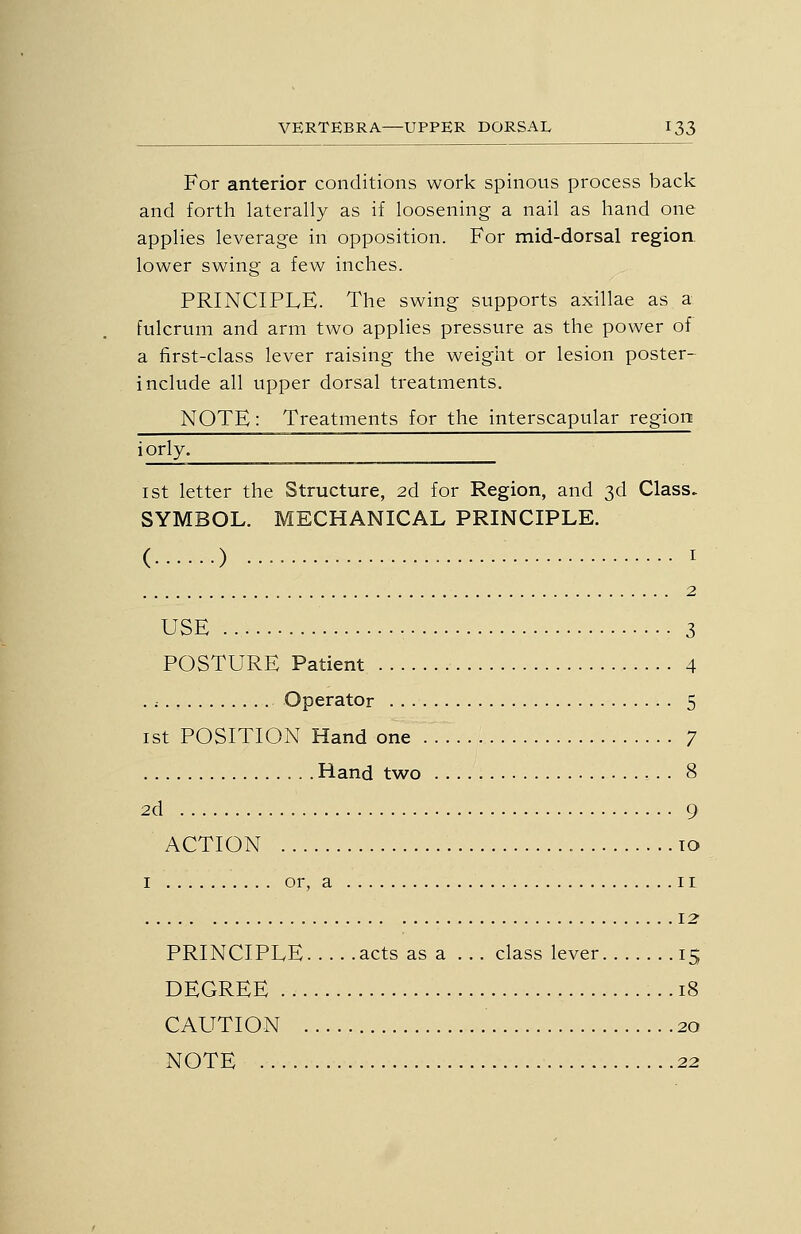 For anterior conditions work spinous process back and forth laterally as if loosening a nail as hand one applies leverage in opposition. For mid-dorsal region. lower swing a few inches. PRINCIPLE. The swing supports axillae as a fulcrum and arm two applies pressure as the power of a first-class lever raising the weight or lesion poster- include all upper dorsal treatments. NOTE: Treatments for the interscapular region iorly. I St letter the Structure, 2d for Region, and 3d Class. SYMBOL. MECHANICAL PRINCIPLE. ( ) USE 3 POSTURE Patient 4 . i Operator 5 1st POSITION Hand one 7 Hand two 8 2d 9 ACTION 10 I or, a I r 12 PRINCIPLE acts as a ... class lever 15 DEGREE 18 CAUTION 20