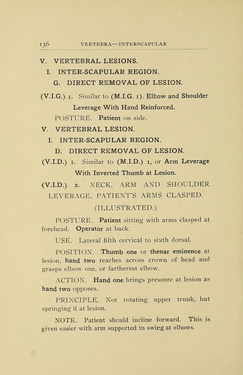V. VERTEBRAL LESIONS. I. INTER-SCAPULAR REGION. G. DIRECT REMOVAL OF LESION. (V.I.G.) I. Similar to (M.I.G. i). Elbow and Shoulder Leverage With Hand Reinforced. POSTURE. Patient on side. V. VERTEBRAL LESION. I. INTER-SCAPULAR REGION. D. DIRECT REMOVAL OF LESION. (V.I.D.) I. Similar to (M.I.D.) i, or Arm Leverage With Inverted Thumb at Lesion. <V.LD.) 2. NECK, ARM AND SHOULDER LEVERAGE, PATIENT'S ARMS CLASPED. (ILLUSTRATED.) POSTURE. Patient sitting with arms clasped at forehead. Operator at back. USE. Lateral fifth cervical to sixth dorsal. POSITION. Thumb one or thenar eminence at lesion, hand two reaches across crown of head and grasps elbow one, or fartherest elbow. x\CTION. Hand one brings pressure at lesion as hand two opposes. PRINCIPLE. Not rotating upper trunk, but springing it at lesion. NOTE. Patient should incline forward. This is given easier with arm supported in swicgat elbows.