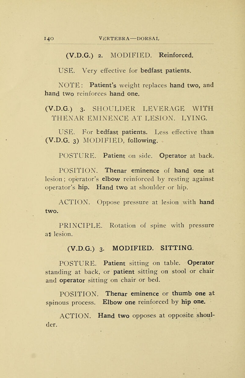 (V.D.G.) 2. MODIFIED. Reinforced. USE. Very effective for bedfast patients. NOTE: Patient's weight replaces hand two, and hand two reinforces hand one. (V.D.G.) 3- SHOULDER LEVERAGE WITH THENAR EMINENCE AT LESION. LYING. USE. For bedfast patients. Less effective than (V.D.G. 3) MODIFIED, following. POSTURE. Patient on side. Operator at back. POSITION. Thenar eminence of hand one at lesion; operator's elbow reinforced by resting against operator's hip. Hand two at shoulder or hip. ACTION. Oppose pressure at lesion with hand two. . PRINCIPLE. Rotation of spine with pressure at- lesion. (V.D.G.) 3. MODIFIED. SITTING. POSTURE. Patient sitting on table. Operator standing at back, or patient sitting on stool or chair and operator sitting on chair or bed. POSITION. Thenar eminence or thumb one at spinous process. Elbow one reinforced by hip one. ACTION. Hand two opposes at opposite shoul- der.