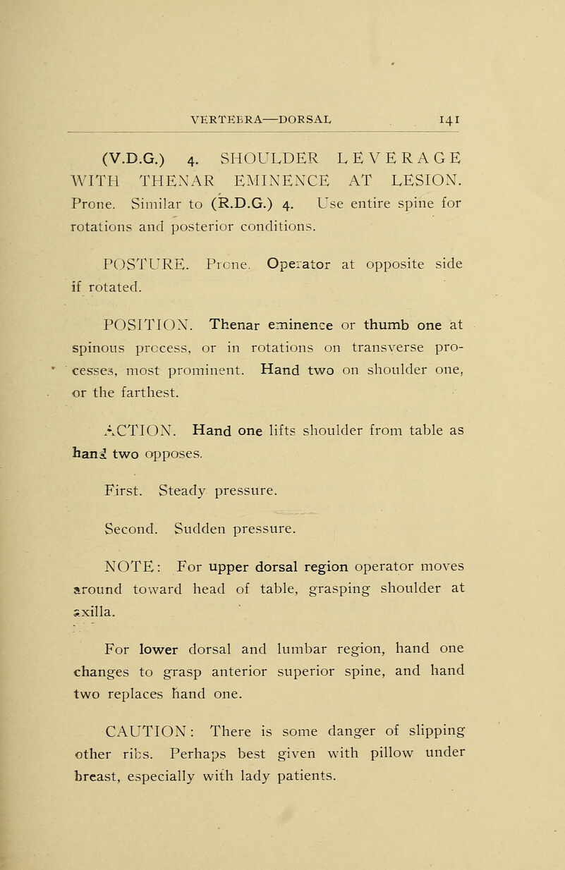 (V.D.G.) 4. SHOULDER LEVERAGE WITH THENAR EMINENCE AT LESION. Prone. Similar to (R.D.G.) 4. Use entire spine for rotations and posterior conditions. POSTURE. Prone. Operator at opposite side if rotated. POSITION. Thenar eminence or thumb one at spinous process, or in rotations on transverse pro- ' cesses, most prominent. Hand two on shoulder one, or the farthest. ACTION. Hand one lifts shoulder from table as han^ two opposes. First. Steady pressure. Second. Sudden pressure. NOTE: For upper dorsal region operator moves around toward head of table, grasping shoulder at s.xilla. For lower dorsal and lumbar region, hand one changes to grasp anterior superior spine, and hand two replaces hand one. CAUTION: There is some danger of slipping other ribs. Perhaps best given with pillow under breast, especially with lady patients.