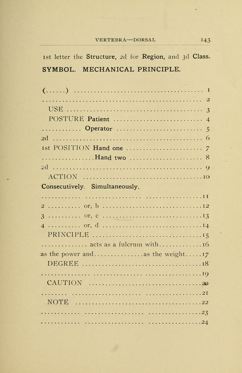 I St letter the Structure, 2d for Region, and 3d Class. SYMBOL. MECHANICAL PRINCIPLE. ( ) I 2 USE 3 POSTURE Patient 4 Operator 5 2d 6 1st POSITION Hand one 7 Hand two 8 2d 9 ACTION 10 Consecutively. Simultaneously. II 2 or, b 12 3 or, c .13 4 or, d 14 PRINCIPLE 15 acts as a fulcrum with 16 as the power and as the weight 17 DEGREE 18 19 CAUTION 20 21 NOTE 22 23 24