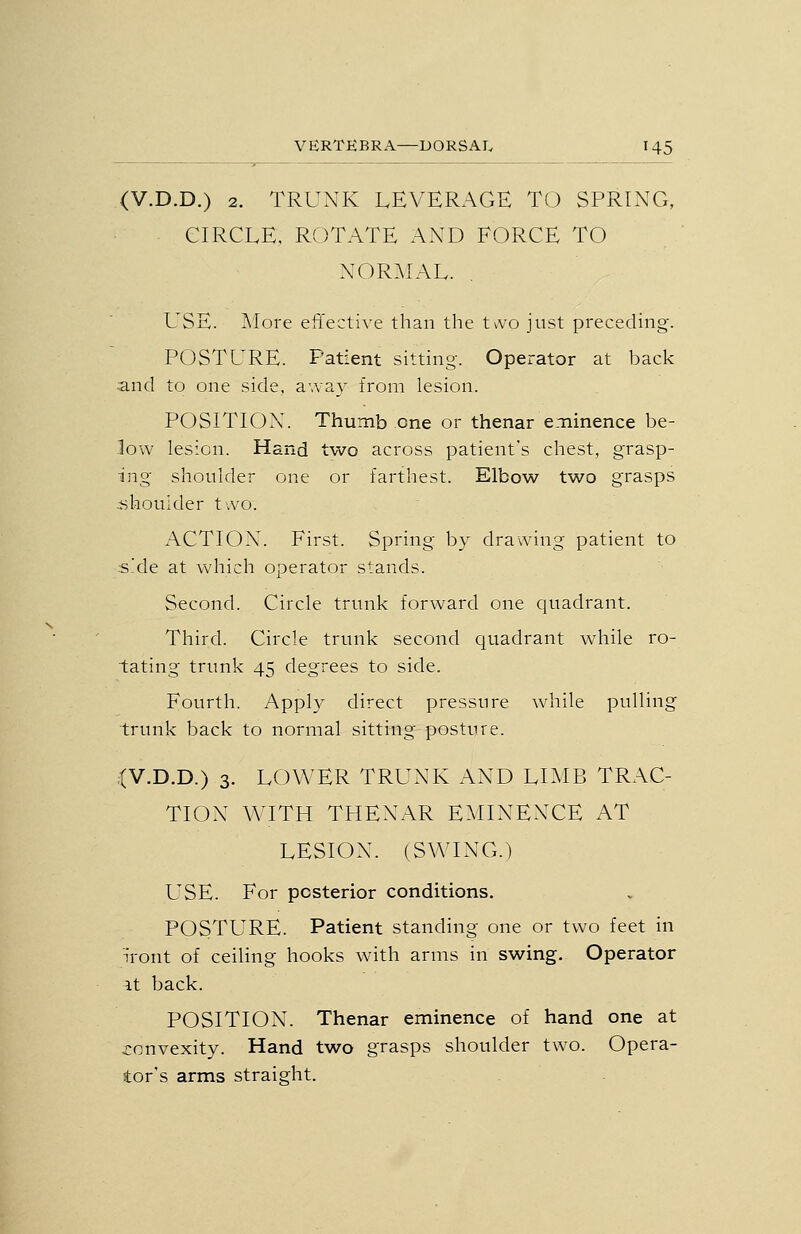 (V.D.D.) 2. TRUNK LEVERAGE TO SPRING, CIRCLE. ROTATE AND FORCE TO NORMAL. USE. More effecti^-e than the tvvo just preceding. POSTURE. Patient sitting. Operator at back and to one side, away from lesion. POSITION. Thumb one or thenar e.-ninence be- low lesion. Hand two across patient's chest, grasp- ing shoulder one or farthest. Elbow two grasps shoulder two. ACTION. First. Spring by drawing patient to ;s!de at which operator stands. Second. Circle trunk forward one quadrant. Third. Circle trunk second quadrant wdiile ro- tating trunk 45 degrees to side. Fourth. Appl}' direct pressure while pulling trunk back to normal sitting posture. ;(V.D.D.) 3. LOWER TRUNK AND LIMB TRAC- TION WITH THENAR EMINENCE AT LESION. (SWING.) USE. For posterior conditions. POSTURE. Patient standing one or two feet in iront of ceiling hooks with arms in swing. Operator ^t back. POSITION. Thenar eminence of hand one at j:onvexity. Hand two grasps shoulder two. Opera- tor's arms straight.