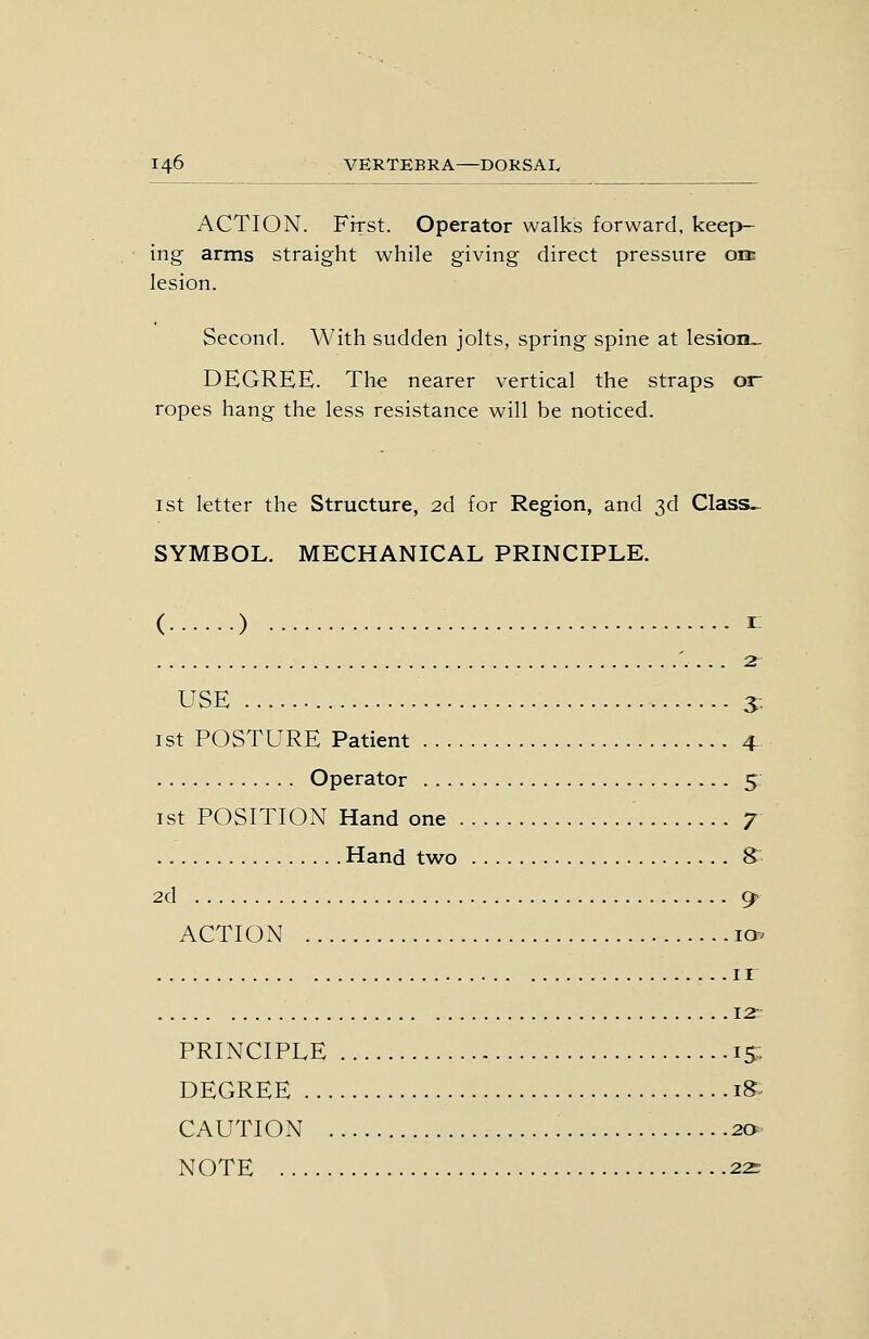 ACTION. First. Operator walks forward, keep- ing arms straight while giving direct pressure om lesion. Second. With sudden jolts, spring spine at lesion- DEGREE. The nearer vertical the straps or ropes hang the less resistance will be noticed. 1st letter the Structure, 2d for Region, and 3d Class^ SYMBOL. MECHANICAL PRINCIPLE. ( ) ^ '. ... 2 USE s- 1st POSTURE Patient 4- Operator 5 ist POSITION Hand one ' 7 Hand two S 2d 9- ACTION la^ ir 12: PRINCIPLE IS DEGREE iS CAUTION 2<y NOTE 22r