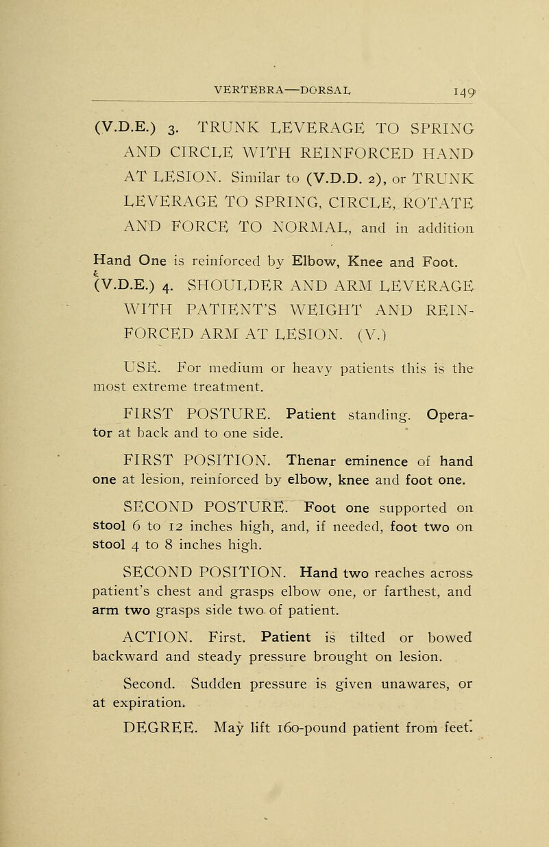 (V.D.E.) 3. TRUNK LEVERAGE TO SPRING AND CIRCLE WITH REINFORCED HAND AT LESION. Similar to (V.D.D. 2), or TRUNK LEVERAGE TO SPRING, CIRCLE, ROTATE AND FORCE TO NORMAL, and in addition Hand One is reinforced by Elbow, Knee and Foot. (V.D.E.) 4, SHOULDER AND ARM LEVERAGE WITH PATIENT'S WEIGHT AND REIN- FORCED ARM AT LESION. (V.) USE. For medium or heavy patients this is the most extreme treatment. FIRST POSTURE. Patient standing. Opera- tor at back and to one side. FIRST POSITION. Thenar eminence of hand one at lesion, reinforced by elbow, knee and foot one. SECOND POSTURE. Foot one supported on stool 6 to 12 inches high, and, if needed, foot two on stool 4 to 8 inches high. SECOND POSITION. Hand two reaches across patient's chest and grasps elbow one, or farthest, and arm two grasps side two of patient. ACTION. First. Patient is tilted or bowed backward and steady pressure brought on lesion. Second. Sudden pressure is given unawares, or at expiration. DEGREE. May lift 160-pound patient from feet*.