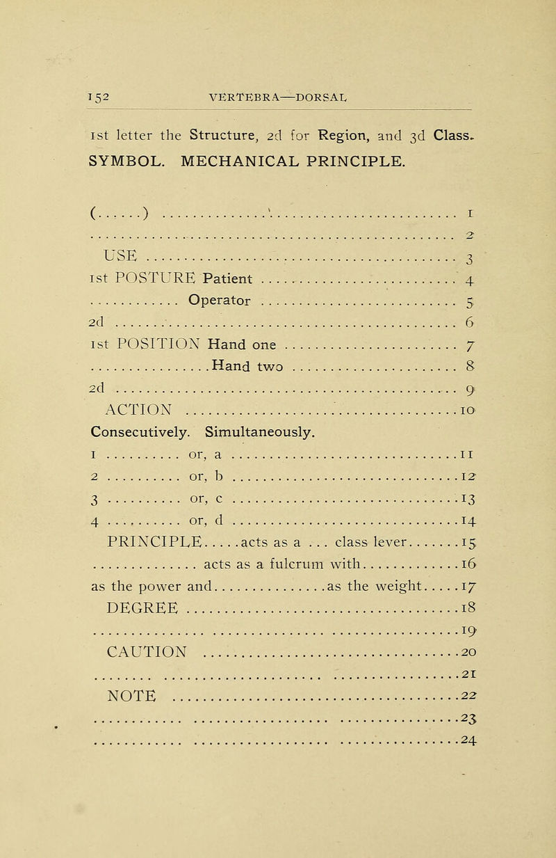 1st letter the Structure, 2d for Region, and 3d Class. SYMBOL. MECHANICAL PRINCIPLE. (■•••••) • ^ I 2 USE 3 ist POSTURE Patient 4 Operator 5 2d 6 ist POSITION Hand one 7 Hand two 8 2d 9 ACTION 10 Consecutively. Simultaneously. 1 or, a II 2 or, b 12^ 3 or, c . • • • 13 4 or, d 14 PRINCIPLE acts as a ... class lever 15 acts as a fulcrum with 16 as the power and as the weight 17 DEGREE 18 19 CAUTION 20 21 NOTE 22 23 24