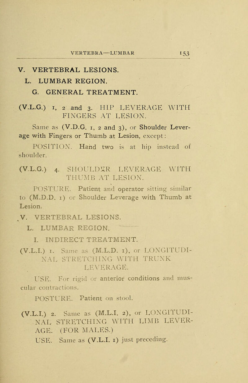 V. VERTEBRAL LESIONS. L. LUMBAR REGION. G. GENERAL TREATMENT. (V.L.G.) I, 2 and 3. HIP LEVERAGE WITH FINGERS AT LESION. Same as (V.D.G. i, 2 and 3), or Shoulder Lever- age with Fingers or Thumb at Lesion, except: POSITION. Hand two is at hip instead of shoulder. (V.L.G.) 4. SI-IOULDIXR LEVERAGE WITH THUMB AT LESION. POSTURE. Patient and operator sitting similar to (M.D.D. i) or Shoulder Leverage with Thumb at Lesion. ,V. VERTEBRAL LESIONS. L. LUMBAR REGION. I. INDIRECT TREATMENT. (V.L.I.) I. Same as (M.L.D. i), or LONGITUDI- NAL STRETCHING WITH TRUNK LEVERAGE. USE. For rigid or anterior conditions and nnis- ciilar contractions. POSTURE. Patient on stool. (V.L.I.) 2. Same as (M.L.I. 2), or LONGITUDI- NAL STRETCHING WITH LIMB LEVER- AGE. (FOR MALES.) USE. Same as (V.L.I, i) just preceding.