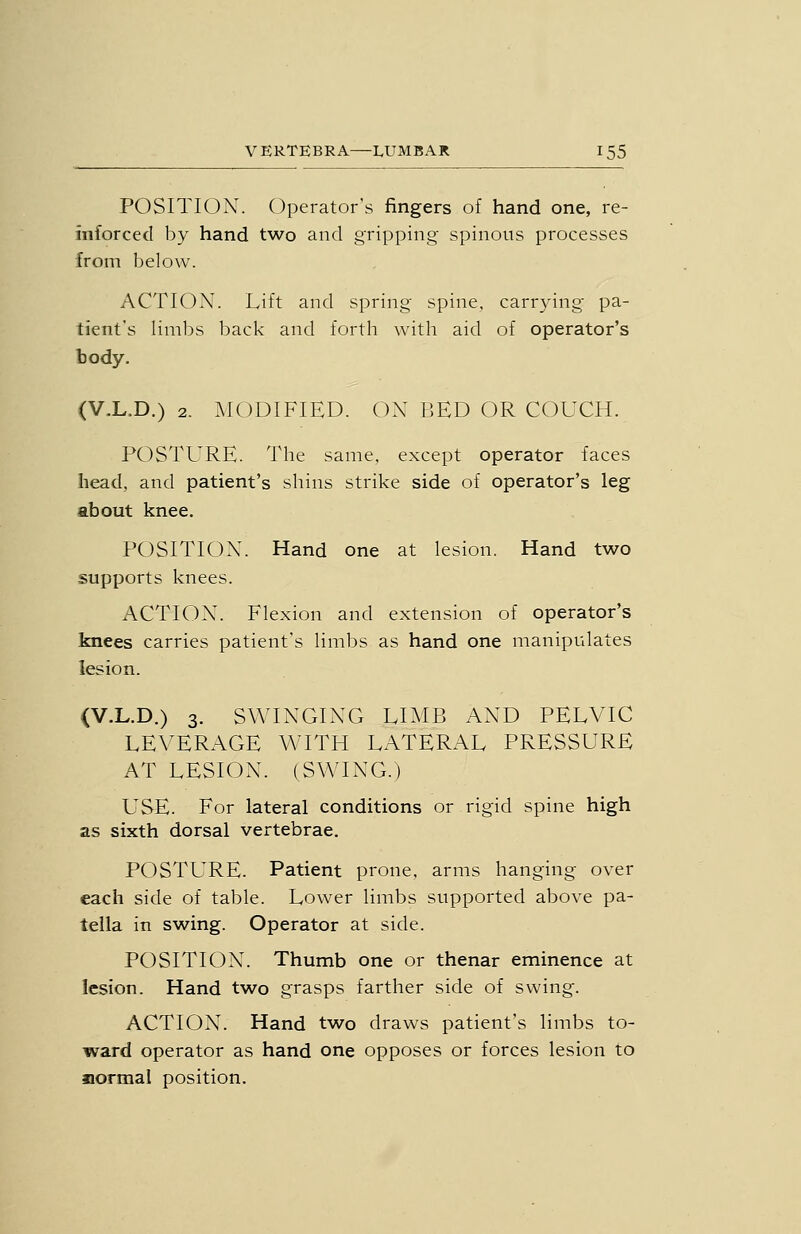 POSITI(3N. Operator's fingers of hand one, re- inforced by hand two and gripping' spinous processes from below. ACTION. Lift and spring spine, carrying pa- tient's Iiml)s back and forth with aid of operator's body. (V.L.D.) 2. MODIFIED. ON BED OR COUCH. POSTURE. The same, except operator faces head, and patient's shins strike side of operator's leg about knee. POSITION. Hand one at lesion. Hand two supports knees. ACTION. Flexion and extension of operator's knees carries patient's limbs as hand one manipulates lesion. (V.L.D.) 3. SWINGING EIMB AND PELVIC LEVERAGE WITH LATERAL PRESSURE AT LESION. (SWING.) USE. For lateral conditions or rigid spine high as sixth dorsal vertebrae. POSTURE. Patient prone, arms hanging over each side of table. Lower limbs supported above pa- tella in swing. Operator at side. POSITION. Thumb one or thenar eminence at lesion. Hand two grasps farther side of swing. ACTION. Hand two draws patient's limbs to- ward operator as hand one opposes or forces lesion to normal position.