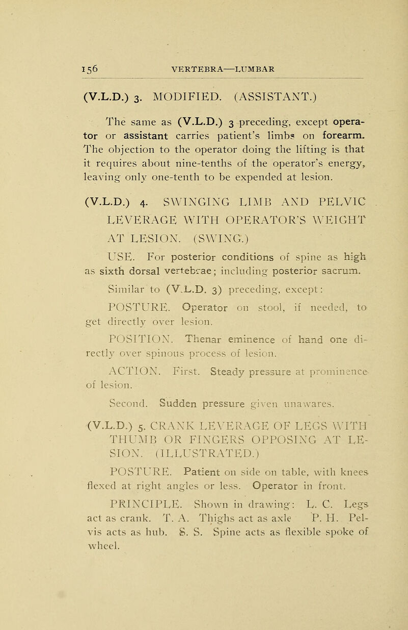 (V.L.D.) 3. MODIFIED. (ASSISTANT.) The same as (V.L.D.) 3 preceding, except opera- tor or assistant carries patient's limb? on forearm. The objection to the operator doing the lifting is that it requires about nine-tenths of the operator's energy, leaving only one-tenth to be expended at lesion. (V.L.D.) 4. SWINGING LIMB AND PELVIC LEVERAGE WITH OPERATOR'S AA'EIGHT AT LESION. (SWING.) USE. For posterior conditions of spine as high as sixth dorsal vertebrae; including posterior sacrum. Similar to (V.L.D. 3) preceding, except: POSTURE. Operator on stool, if needed, to get directly over lesion. POSITION. Thenar eminence of hand one di- rectly over spinous process of lesion. ACTION. First. Steady pressure at prominence of lesion. Second. Sudden pressure given unawares. (V.L.D.) 5. CRANK LEVERAGE OF LEGS WITH TPIUMB OR FINGERS OPPOSING AT LE- SION. (ILLUSTRATED.) POSTURE. Patient on side on table, with knees- flexed at right angles or less. Operator in front. PRINCIPLE. Shown in drawing: L. C. Legs act as crank. T. A. Thighs act as axle P. PI. Pel- vis acts as hub. S. S. Spine acts as flexible spoke of wheel.