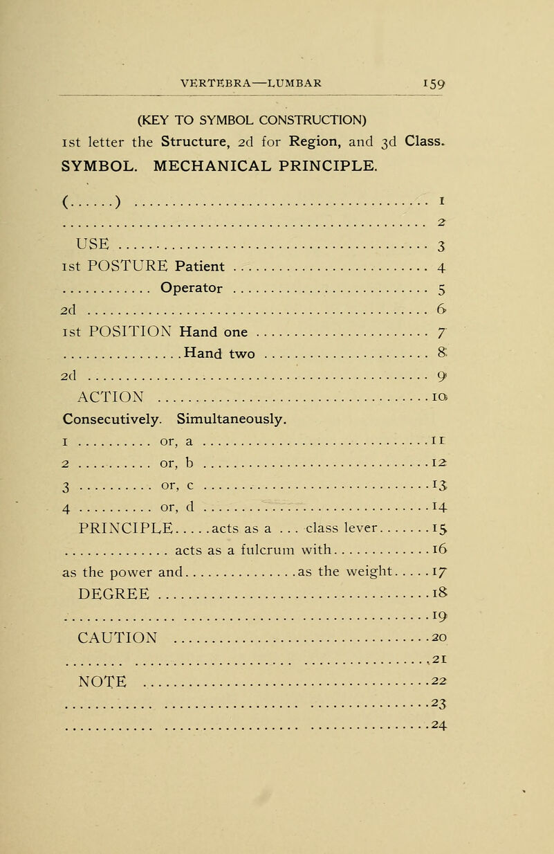 (KEY TO SYMBOL CONSTRUCTION) 1st letter the Structure, 2d for Region, and 3d Class. SYMBOL. MECHANICAL PRINCIPLE. ( ) I 2 USE 3 1st POSTURE Patient 4 Operator 5 2d 6 1st POSITION Hand one 7 Hand two & 2d 9 ACTION la Consecutively. Simultaneously. 1 or, a 1 r 2 or, b 12: 3 or, c IS 4 or, d 14 PRINCIPLE acts as a ... class lever 15 acts as a fulcrum with 16 as the power and as the weight 17 DEGREE 18 19 CAUTION 20 ,21 NOTE 22 23 24