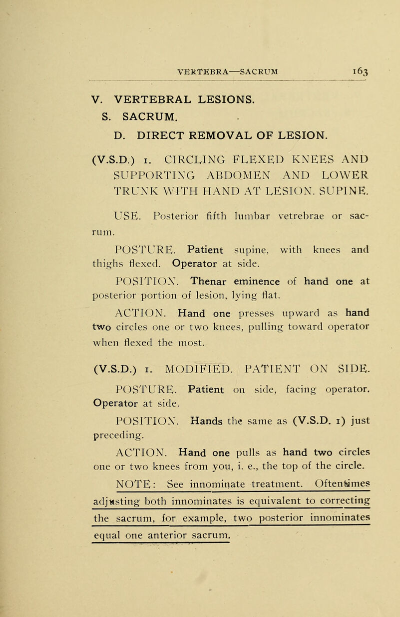 V. VERTEBRAL LESIONS. S. SACRUM. D. DIRECT REMOVAL OF LESION. (V.S.D.) I. CIRCLING FLEXED KNEES AND SUPPORTING ABDOMEN AND LOWER TRUNK WITH HAND AT LESION. SUPINE. USE. Posterior fifth lumbar vetrebrae or sac- rum. POSTURE. Patient supine, with knees and thighs flexed. Operator at side. POSITION. Thenar eminence of hand one at posterior portion of lesion, lying flat. ACTION. Hand one presses upward as hand two circles one or two knees, pulling toward operator when flexed the most. (V.S.D.) 1. MODIFIED. PATIENT ON SIDE- POSTURE. Patient on side, facing operator. Operator at side. POSITION. Hands the same as (V.S.D. i) just preceding. ACTION. Hand one pulls as hand two circles one or two knees from you, i. e., the top of the circle. NOTE: See innominate treatment. Often^mes adjusting both innominates is equivalent to correcting the sacrum, for example, two posterior innominates equal one anterior sacrum.