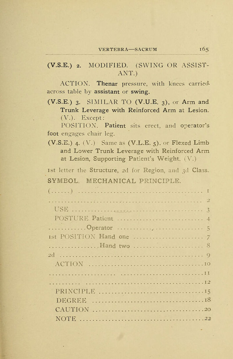 (V.S.E.) 2. MODIFIED. (SWING OR ASSIST- ANT.) ACTION. Thenar pressure, with knees carrivScT- across table by assistant or swing. (V.S.E.) 3. SniILAR TO (V.U.E. 3), or Arm and Trunk Leverage with Reinforced Arm at Lesion. (V.). Except: POSITION. Patient sits erect, and operator's, foot engages chair leg. (V.S.E.) 4. (V.) Same as (V.L.E. 5). or Flexed Limb and Lower Trunk Leverage with Reinforced Arm at Lesion, Supporting Patient's Weight. (V.) 1st letter the Structure, 2d for Region, and 3d Class. SYMBOL. MECHANICAL PRINCIPLE. ( ) ■ • I ; 2 USE 3 POSTURE. Patient 4 Operator 5 ist POSITION Hand one 7 . Hand two 8 2d 9 ACTION 10 II 12 PRINCIPLE 15 DEGREE ....18 CAUTION 20