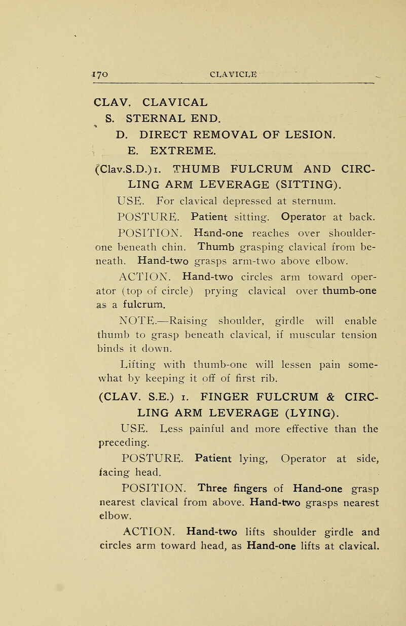 CLAV, CLAVICAL S. STERNAL END. D. DIRECT REMOVAL OF LESION. \ E. EXTREME. (Clav.S.D.)i. THUMB FULCRUM AND CIRC- LING ARM LEVERAGE (SITTING). USE. For clavical depressed at sternum. POSTURE. Patient sitting. Operator at back. POSITION. Hand-one reaches over shoulder- one beneath chin. Thumb grasping clavical from be- neath. Hand-two grasps arm-two above elbow. ACTION. Hand-two circles arm toward oper- ator (top of circle) prying clavical over thumb-one as a fulcrum. NOTE.—Raising shoulder, girdle will enable thumb to grasp beneath clavical, if muscular tension binds it down. Lifting with thumb-one will lessen pain some- what by keeping it off of first rib. (CLAV. S.E.) I. FINGER FULCRUM & CIRC- LING ARM LEVERAGE (LYING). USE. Less painful and more effective than the preceding. POSTURE. Patient lying, Operator at side, facing head. POSITION. Three fingers of Hand-one grasp nearest clavical from above. Hand-two grasps nearest elbow. ACTION. Hand-two lifts shoulder girdle and circles arm toward head, as Hand-one lifts at clavical.