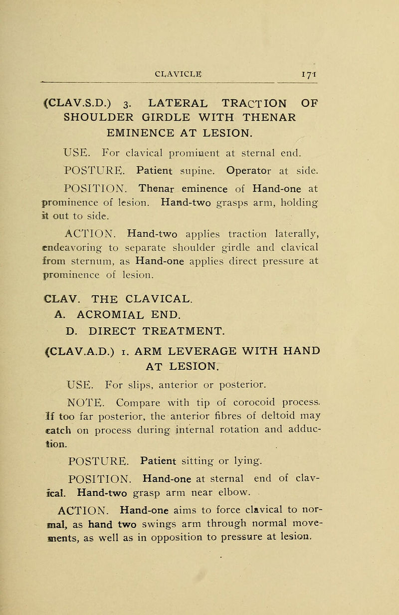 CI.AVICI.E lyi (CLAV.S.D.) 3. LATERAL TRACTION OF SHOULDER GIRDLE WITH THENAR EMINENCE AT LESION. USE. For clavical prominent at sternal end. POSTURE. Patient supine. Operator at side. POSITION. Thenar eminence of Hand-one at prominence of lesion. Hand-two grasps arm, holding it out to side. ACTION. Hand-two applies traction laterally, endeavoring to separate shoulder girdle and clavical from sternum, as Hand-one applies direct pressure at prominence of lesion. CLAV. THE CLAVICAL. A. ACROMIAL END. D. DIRECT TREATMENT. (CLAV.A.D.) I. ARM LEVERAGE WITH HAND AT LESION. USE. For slips, anterior or posterior. NOTE. Compare with tip of corocoid process. If too far posterior, the anterior fibres of deltoid may catch on process during internal rotation and adduc- tion. POSTURE. Patient sitting or lying. POSITION. Hand-one at sternal end of clav- ical. Hand-two grasp arm near elbow. ACTION. Hand-one aims to force clavical to nor- mal, as hand two swings arm through normal move- ments, as well as in opposition to pressure at lesion.