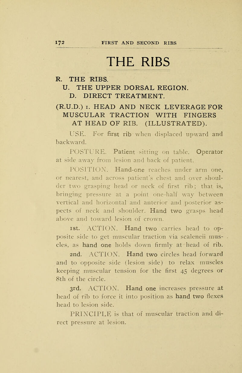 THE RIBS R. THE RIBS. U. THE UPPER DORSAL REGION. D. DIRECT TREATMENT. (R.U.D.) I. HEAD AND NECK LEVERAGE FOR MUSCULAR TRACTION WITH FINGERS AT HEAD OF RIB. (ILLUSTRATED). USE. For first rib when displaced upward and backward. POSTURE. Patient sitting- on table. Operator at side away from lesion and back of patient. POSITION. Hand-one reaches under arm one, or nearest, and across patient's chest and over shoul- der two grasping head or neck of first rib ; that is, bringing pressure at a point one-half way between vertical and horizontal and anterior and posterior as- pects of neck and shoulder. Hand two grasps head above and toward lesion of crown. ist. ACTION. Hand two carries head to op- posite side to get muscular traction via scaleneii mus- cles, as hand one holds down firmly at head of rib. 2nd. ACTION. Hand two circles head forward and to opposite side (lesion side) to relax muscles keeping muscular tension for the first 45 degrees or 8th of the circle. 3rd. ACTION. Hand one increases pressure at head of rib to force it into position as hand two flexes head to lesion side. PRINCIPLE is that of muscular traction and di- rect pressure at lesion.