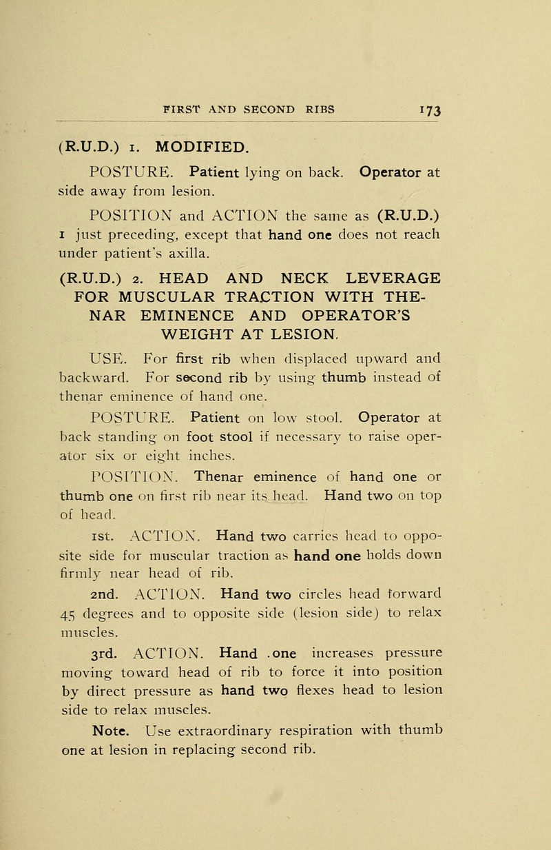 (R.U.D.) I. MODIFIED. POSTURE. Patient lying on back. Operator at side away from lesion. POSITION and ACTION the same as (R.U.D.) I just preceding, except that hand one does not reach under patient's axilla. (R.U.D.) 2. HEAD AND NECK LEVERAGE FOR MUSCULAR TRACTION WITH THE- NAR EMINENCE AND OPERATOR'S WEIGHT AT LESION. USE. For first rib when displaced upward and backward. For second rib by using thumb instead of thenar eminence of hand one. POSTURE. Patient on low stool. Operator at back standing on foot stool if necessary to raise oper- ator six or eight inches. POSTTIOX. Thenar eminence of hand one or thumb one on first rib near its head. Hand two on top of head. ist. ACTION. Hand two carries head to oppo- site side for muscular traction as hand one holds down firmly near head of rib. 2nd. ACTION. Hand two circles head forward 45 degrees and to opposite side (lesion sidej to relax muscles. 3rd. ACTION. Hand .one increases pressure moving toward head of rib to force it into position by direct pressure as hand two flexes head to lesion side to relax muscles. Note. Use extraordinary respiration with thumb one at lesion in replacing second rib.