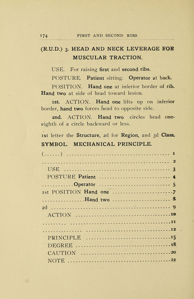 (R.U.D.) 3. HEAD AND NECK LEVERAGE FOB MUSCULAR TRACTION. USE. For raising first and second ribs. POSTURE. Patient sitting. Operator at back. POSITION. Hand one at inferior border of rib- Hand two at side of head toward lesion. ist. ACTION. Hand one lifts up on inferior border, hand two forces head to opposite side. and. ACTION. Hand two circles head one- eighth of a circle backward or less. 1st letter the Structure, 26. for Region, and 3d Class. SYMBOL. MECHANICAL PRINCIPLE. ( ) ^ , 2 USE 3 POSTURE Patient 4 Operator 5 ist POSITION Hand one ---7 Hand two - - - 8 2d ■ 9 ACTION K» II 12 PRINCIPLE -^5 DEGREE i», CAUTION .• 20 NOTE 23