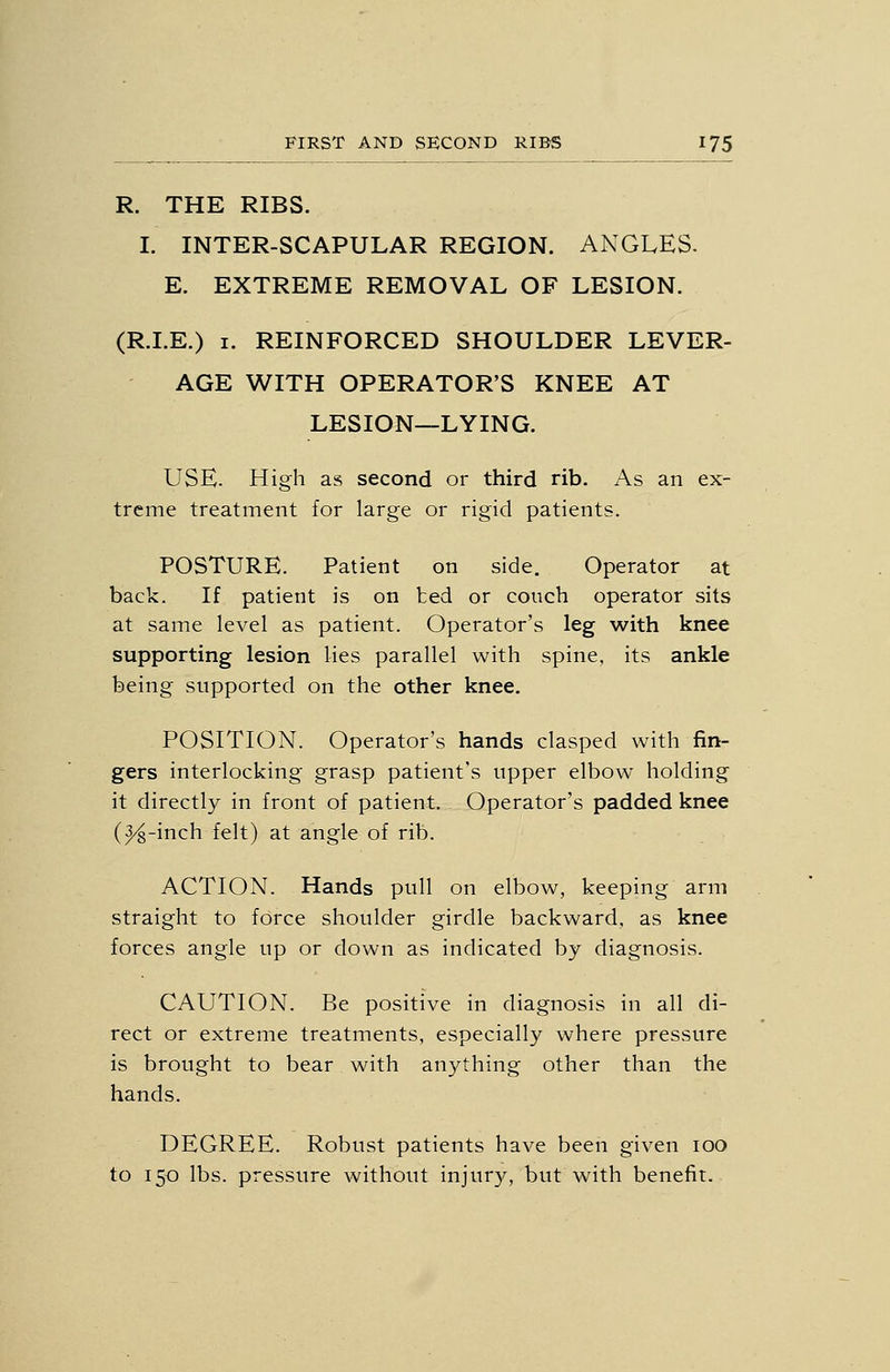 R. THE RIBS. I. INTER-SCAPULAR REGION. ANGLES. E. EXTREME REMOVAL OF LESION. (R.LE.) I. REINFORCED SHOULDER LEVER- AGE WITH OPERATOR'S KNEE AT LESION—LYING. USE. High as second or third rib. As an ex- treme treatment for large or rigid patients. POSTURE. Patient on side. Operator at back. If patient is on ted or couch operator sits at same level as patient. Operator's leg with knee supporting lesion lies parallel with spine, its ankle being supported on the other knee. POSITION. Operator's hands clasped with fin- gers interlocking grasp patient's upper elbow holding it directly in front of patient. Operator's padded knee (^-inch felt) at angle of rib. ACTION. Hands pull on elbow, keeping arm straight to force shoulder girdle backward, as knee forces angle up or clown as indicated by diagnosis. CAUTION. Be positive in diagnosis in all di- rect or extreme treatments, especially where pressure is brought to bear with anything other than the hands. DEGREE. Robust patients have been given lOO to 150 lbs. pressure without injury, but with benefit.
