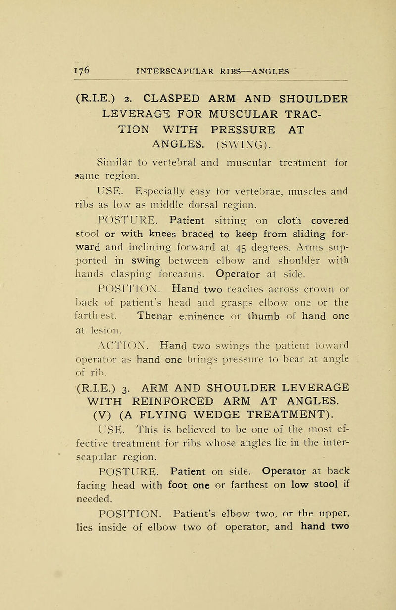 (R.LE.) 2. CLASPED ARM AND SHOULDER LEVERAGE FOR MUSCULAR TRAC- TION WITH PRESSURE AT ANGLES. (SWIxNG). Similar to vertebral and muscular treatment for same re.s:ion. USE. Especially easy for vertebrae, muscles and ribs as lo.v as middle dorsal region. POSTURE. Patient sitting on cloth covered stool or with knees braced to keep from sliding for- ward and inclining forward at 45 degrees. Arms sup- ported in swing between elbow and shoulder with hands clasping forearms. Operator at side. POSITION. Hand two reaches across crown or back of patient's head and grasps elbow one or the farth est. Thenar eminence or thumb of hand one at lesion. ACTIOX. Hand tvv^o swings the patient toward operator as hand one brings pressure to bear at angle of rii). (R.LE.) 3. ARM AND SHOULDER LEVERAGE WITH REINFORCED ARM AT ANGLES. (V) (A FLYING WEDGE TREATMENT). l^SE. This is believed to be one of the most ef- fective treatment for ribs whose angles lie in the inter- scapular region. POSTURE. Patient on side. Operator at back facing head with foot one or farthest on low stool if needed. POSITION. Patient's elbow two, or the upper, lies inside of elbow two of operator, and hand two