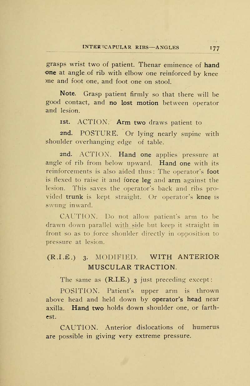 grasps wrist two of patient. Thenar eminence of hand one at angle of rib with elbow one reinforced by knee )ne and foot one, and foot one on stool. Note. Grasp patient firmly so that there will be good contact, and no lost motion between operator and lesion. ist. ACTION. Arm two draws patient to 2nd. POSTURE. Or lying nearly supine with shoulder overhanging edge of table. 2nd. ACTION'. Hand one applies pressure at angle of rib from below upward. Hand one with its reinforcements is also aided thus : The operator's foot is flexed to raise it and force leg and arm against the lesion. This saves the operator's back and ribs pro- vided trunk is kept straight. Or operator's knee is swung inward. CAUTIOX. Do not allow patient's arm to be drawn down parallel with side but keep it straight in front so as to force shoulder directly in opposition to pressure at lesion. (R.I.E.) 3. MODIFIED. WITH ANTERIOR MUSCULAR TRACTION, The same as (R.I.E.) 3 just preceding except: POSITION. Patient's upper arm is thrown above head and held down by operator's head near axilla. Hand two holds down shoulder one, or farth- est. CAUTION. Anterior dislocations of humerus are possible in giving very extreme pressure.