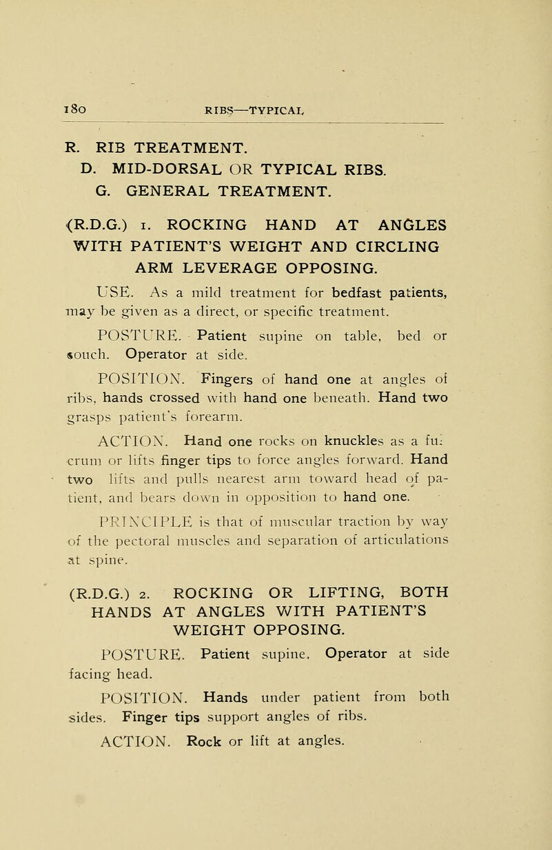 R. RIB TREATMENT. D. MID-DORSAL OR TYPICAL RIBS. G. GENERAL TREATMENT. <R.D.G.) I. ROCKING HAND AT ANGLES WITH PATIENT'S WEIGHT AND CIRCLING ARM LEVERAGE OPPOSING. USE. As a mild treatment for bedfast patients, may be given as a direct, or specific treatment. POSTURE. Patient supine on table, bed or souch. Operator at side. POSITION. Fingers of hand one at angles oi ribs, hands crossed with hand one beneath. Hand two grasps patient's forearm. ACTION. Hand one rocks on knuckles as a fu: crum or lifts finger tips to force angles forward. Hand two lifts and pulls nearest arm toward head of pa- tient, and bears down in opposition to hand one. PRINCIPLE is that of muscular traction by way of the pectoral muscles and separation of articulations at spine. (R.D.G.) 2. ROCKING OR LIFTING, BOTH HANDS AT ANGLES WITH PATIENT'S WEIGHT OPPOSING. POSTURE. Patient supine. Operator at side facing head. POSITION. Hands under patient from both sides. Finger tips support angles of ribs. ACTION. Rock or lift at angles.