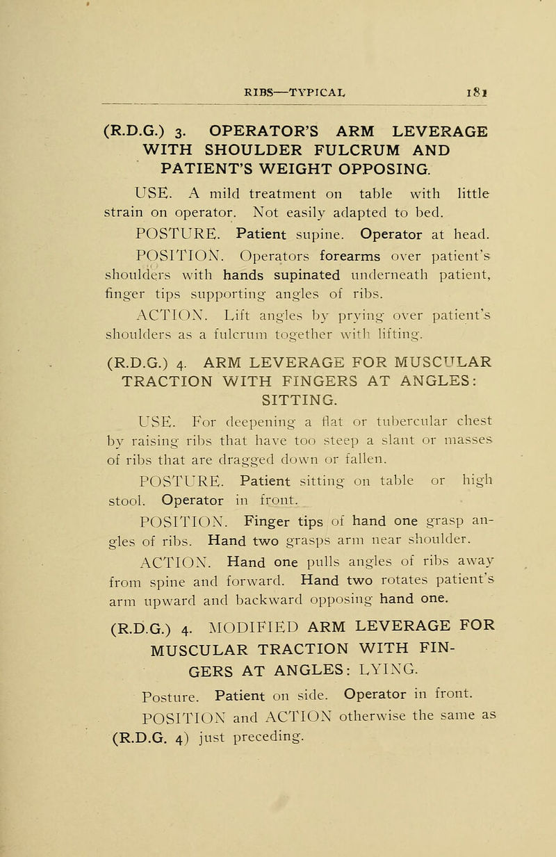 (R.D.G.) 3. OPERATOR'S ARM LEVERAGE WITH SHOULDER FULCRUM AND PATIENT'S WEIGHT OPPOSING. USE. A mild treatment on table with little strain on operator. Not easily adapted to bed. POSTURE. Patient supine. Operator at head. POSITION. Operators forearms over patient's shoulders with hands supinated underneath patient, finger tips supporting angles of ribs. ACTION. Lift angles by prying over patient's shoulders as a fulcrum together with lifting. (R.D.G.) 4. ARM LEVERAGE FOR MUSCULAR TRACTION WITH FINGERS AT ANGLES: SITTING. USE. For deepening a flat or tubercular chest bv raising ribs that have too steep a slant or masses of ribs that are dragged down or fallen. POSTURE. Patient sitting on table or high stool. Operator in front. POSITION. Finger tips of hand one grasp an- gles of ribs. Hand two grasps arm near shoulder. ACTION. Hand one pulls angles of ribs away from spine and forward. Hand two rotates patient's arm upward and backward opposing hand one. (R.D.G.) 4. ^lODlFlED ARM LEVERAGE FOR MUSCULAR TRACTION WITH FIN- GERS AT ANGLES: LYING. Posture. Patient on side. Operator in front. POSITION and ACTION otherwise the same as (R.D.G. 4) just preceding.