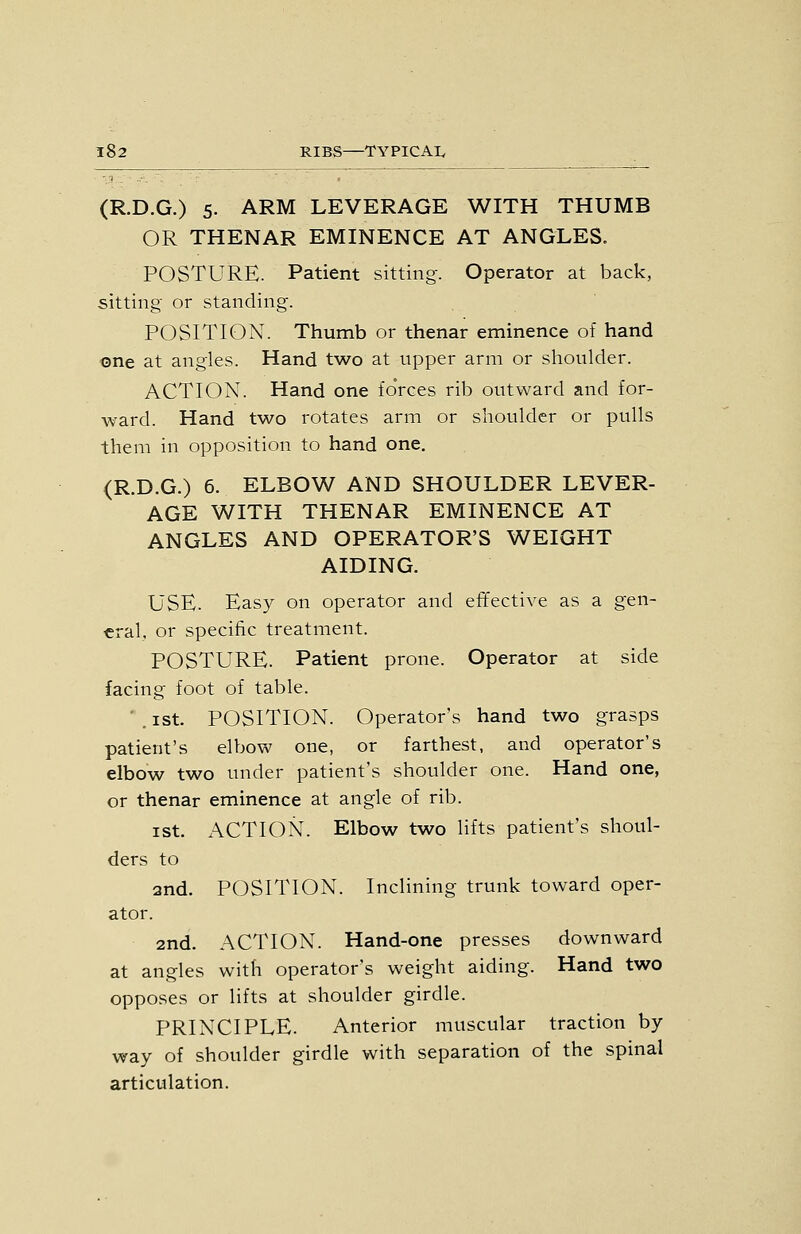 (R.D.G.) 5. ARM LEVERAGE WITH THUMB OR THENAR EMINENCE AT ANGLES. POSTURE. Patient sitting. Operator at back, sitting or standing. POSITION. Thumb or thenar eminence of hand one at angles. Hand two at upper arm or shoulder. ACTION. Hand one foVces rib outward and for- ward. Hand two rotates arm or shoulder or pulls them in opposition to hand one. (R.D.G.) 6. ELBOW AND SHOULDER LEVER- AGE WITH THENAR EMINENCE AT ANGLES AND OPERATOR'S WEIGHT AIDING. USE. Easy on operator and efTective as a gen- eral, or specific treatment. POSTURE. Patient prone. Operator at side facing foot of table. '. ist. POSITION. Operator's hand two grasps patient's elbow one, or farthest, and operator's elbow two under patient's shoulder one. Hand one, or thenar eminence at angle of rib. ist. ACTION. Elbow two lifts patient's shoul- ders to and. POSITION. Inclining trunk toward oper- ator. 2nd. ACTION. Hand-one presses downward at angles with operator's weight aiding. Hand two opposes or lifts at shoulder girdle. PRINCIPLE. Anterior muscular traction by way of shoulder girdle with separation of the spinal articulation.