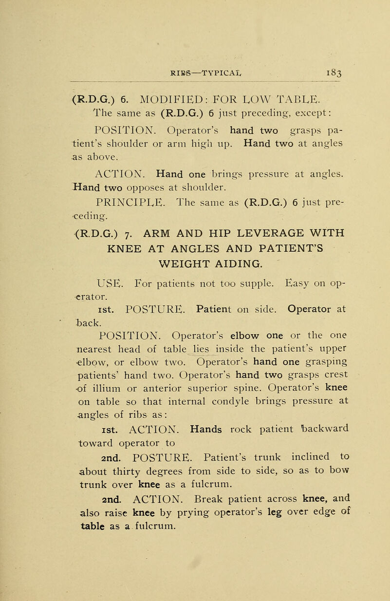 (R.D.G.) 6. MODIFIED: FOR LOW TABLE. The same as (R.D.G.) 6 jnst preceding, except: POSITION. Operator's hand two grasps pa- tient's shoulder or arm high up. Hand two at angles as above. ACTION. Hand one brings pressure at angles. Hand two opposes at shoulder. PRINCIPLE. The same as (R.D.G.) 6 just pre- -ceding. (R.D.G.) 7. ARM AND HIP LEVERAGE WITH KNEE AT ANGLES AND PATIENT'S WEIGHT AIDING. USE. For patients not too supple. Easy on op- erator. ist. POSTURE. Patient on side. Operator at tack. POSITION. Operator's elbow one or the one nearest head of table lies inside the patient's upper 'elbow, or elbow two. Operator's hand one grasping patients' hand two. Operator's hand two grasps crest of illium or anterior superior spine. Operator's knee on table so that internal condyle brings pressure at angles of ribs as: ist. ACTION. Hands rock patient backward toward operator to 2nd. POSTURE. Patient's trunk inclined to about thirty degrees from side to side, so as to bow trunk over knee as a fulcrum. 2nd. ACTION. Break patient across knee, and also raise knee by prying operator's leg over edge of table as a fulcrum.