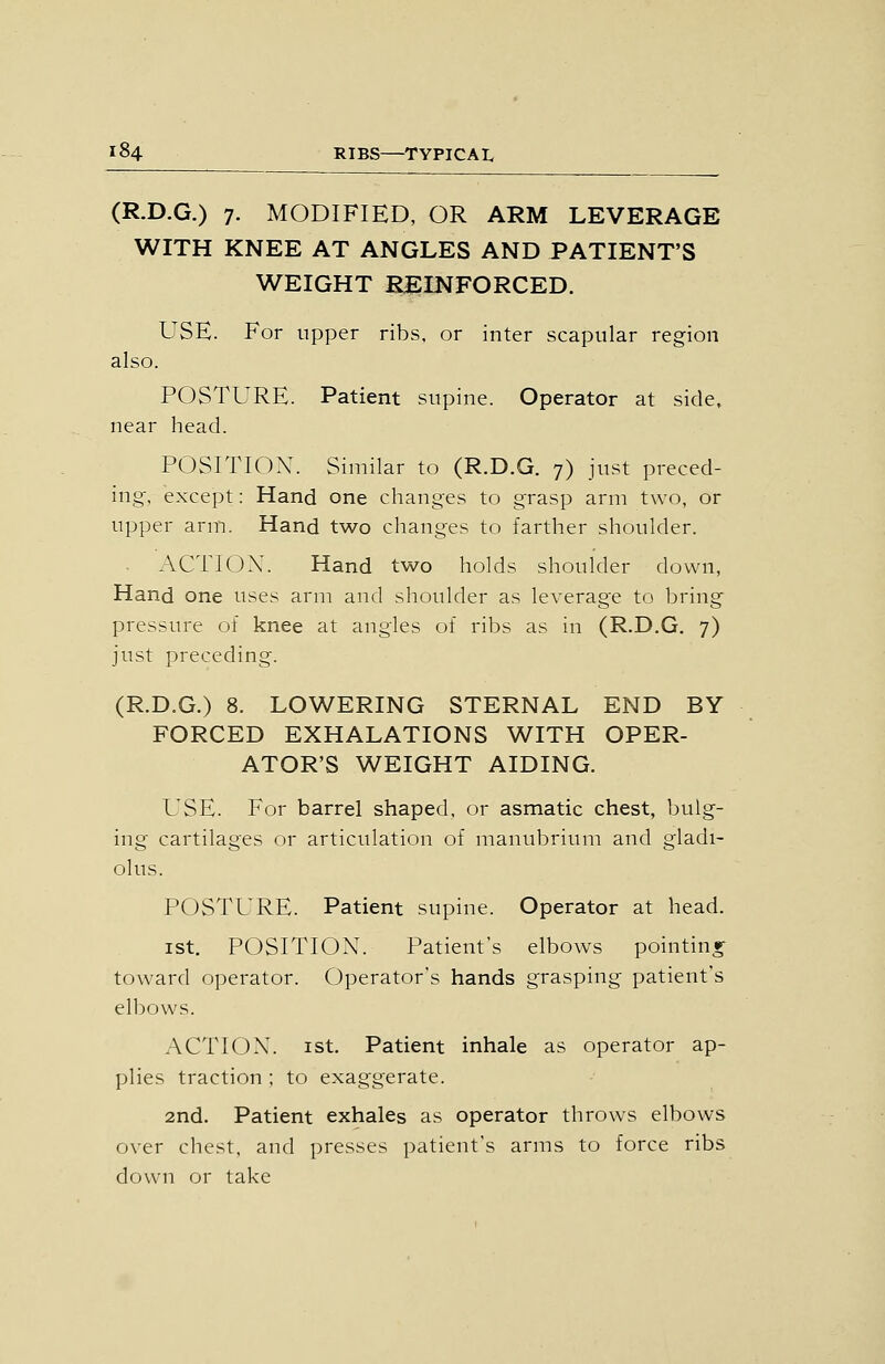 (R.D.G.) 7. MODIFIED, OR ARM LEVERAGE WITH KNEE AT ANGLES AND PATIENT'S WEIGHT REINFORCED. USE. For upper ribs, or inter scapular region also. POSTURE. Patient supine. Operator at side, near head. POSITION. Similar to (R.D.G. 7) just preced- ing, except: Hand one changes to grasp arm two, or upper arm. Hand two changes to farther shoulder. ACTION. Hand two holds shoulder down, Hand one uses arm and shoulder as leverage to bring pressure of knee at angles of ribs as in (R.D.G. 7) just preceding. (R.D.G.) 8. LOWERING STERNAL END BY FORCED EXHALATIONS WITH OPER- ATOR'S WEIGHT AIDING. USE. For barrel shaped, or asmatic chest, bulg- ing cartilages or articulation of manubrium and gladi- olus. POSTURE. Patient supine. Operator at head. ist. POSITION. Patient's elbows pointinr toward operator. Operator's hands grasping patient's elbows. ACTION. I St. Patient inhale as operator ap- plies traction ; to exaggerate. 2nd. Patient exhales as operator throws elbows over chest, and presses patient's arms to force ribs down or take