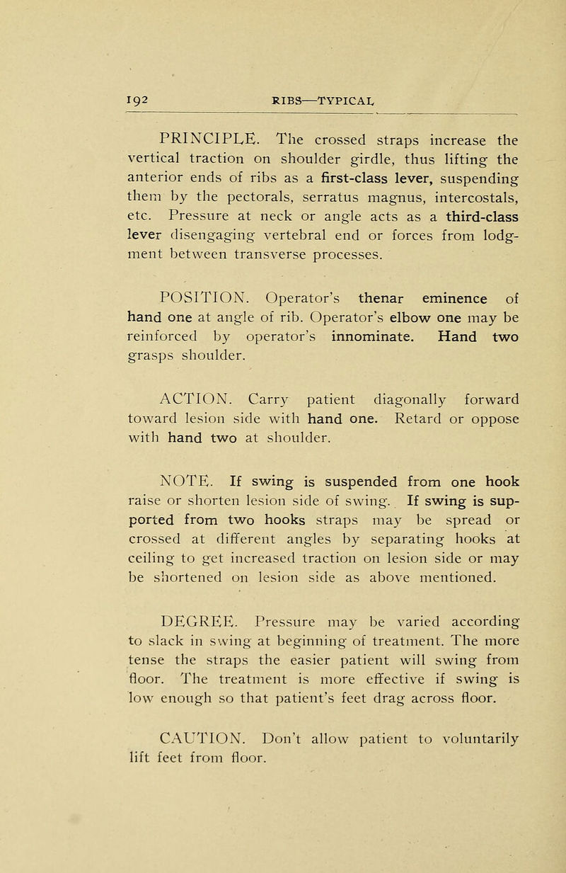 PRINCIPLE. The crossed straps increase the vertical traction on shoulder girdle, thus lifting- the anterior ends of ribs as a first-class lever, suspending them by the pectorals, serratus magnus, intercostals, etc. Pressure at neck or angle acts as a third-class lever disengaging vertebral end or forces from lodg- ment between transverse processes. POSITION. Operator's thenar eminence of hand one at angle of rib. Operator's elbow one may be reinforced by operator's innominate. Hand two grasps shoulder. ACTION. Carry patient diagonally forward toward lesion side with hand one. Retard or oppose with hand two at shoulder. NOTE. If swing is suspended from one hook raise or shorten lesion side of swing. If swing is sup- ported from two hooks straps may be spread or crossed at different angles by separating hooks at ceiling to get increased traction on lesion side or may be shortened on lesion side as above mentioned. DEGREE. Pressure may be varied according to slack in swing at beginning of treatment. The more tense the straps the easier patient will swing from floor. The treatment is more effective if swing is low enough so that patient's feet drag across floor. CAUTION. Don't allow patient to voluntarily lift feet from floor.