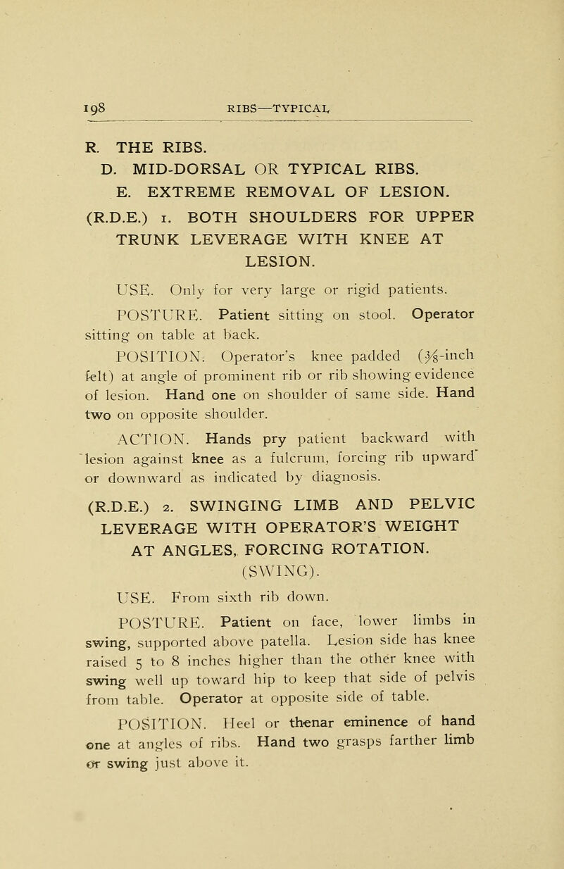 R. THE RIBS. D. MID-DORSAL OR TYPICAL RIBS. E. EXTREME REMOVAL OF LESION. (R.D.E.) I. BOTH SHOULDERS FOR UPPER TRUNK LEVERAGE WITH KNEE AT LESION. USE. Only for very large or rigid patients. POSTURE. Patient sitting on stool. Operator sitting on table at back. POSITION. Operator's knee padded (^-inch felt) at angle of prominent rib or rib showing evidence of lesion. Hand one on shoulder of same side. Hand two on opposite shoulder. ACTION. Hands pry patient backward with lesion against knee as a fulcrum, forcing rib upward or downward as indicated by diagnosis. (R.D.E.) 2. SWINGING LIMB AND PELVIC LEVERAGE WITH OPERATOR'S WEIGHT AT ANGLES, FORCING ROTATION. (SWING). USE. From sixth rib down. POSTURE. Patient on face, lower limbs in swing, supported above patella. Lesion side has knee raised 5 to 8 inches higher than the other knee with swing well up toward hip to keep that side of pelvis from table. Operator at opposite side of table. POSITION. Heel or thenar eminence of hand one at angles of ribs. Hand two grasps farther limb err swing just above it.