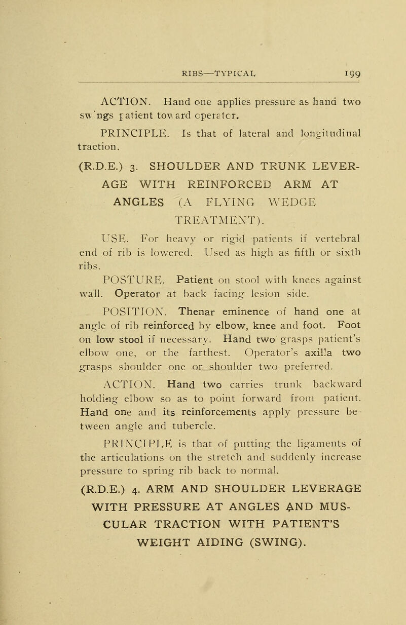 ACTION. Hand one applies pressure as hand two sw'ngs jatient tov, ard cperEtcr. PRINCIPLE. Is that of lateral and longitudinal traction. (R.D.E.) 3. SHOULDER AND TRUNK LEVER- AGE WITH REINFORCED ARM AT ANGLES (A FLYING WEDGE TREATMENT). USE. For heavy or rigid patients if vertebral end of rib is lowered. Used as high as fifth or sixth ribs. POSTLTRE. Patient on stool with knees against wall. Operator at back facing lesion side. POSITION. Thenar eminence of hand one at angle of rib reinforced by elbow, knee and foot. Foot on low stool if necessary. Hand two grasps patient's elbow one, or the farthest. Operator's axil>a two grasps shoulder one or shoulder two preferred. ACTION. Hand two carries trunk backward holdi>ig elbow so as to point forward from patient. Hand one and its reinforcements apply pressure be- tween angle and tubercle. PRINCIPLE is that of putting the ligaments of the articulations on the stretch and suddenly increase pressure to spring rib back to normal. (R.D.E.) 4. ARM AND SHOULDER LEVERAGE WITH PRESSURE AT ANGLES AND MUS- CULAR TRACTION WITH PATIENT'S WEIGHT AIDING (SWING).