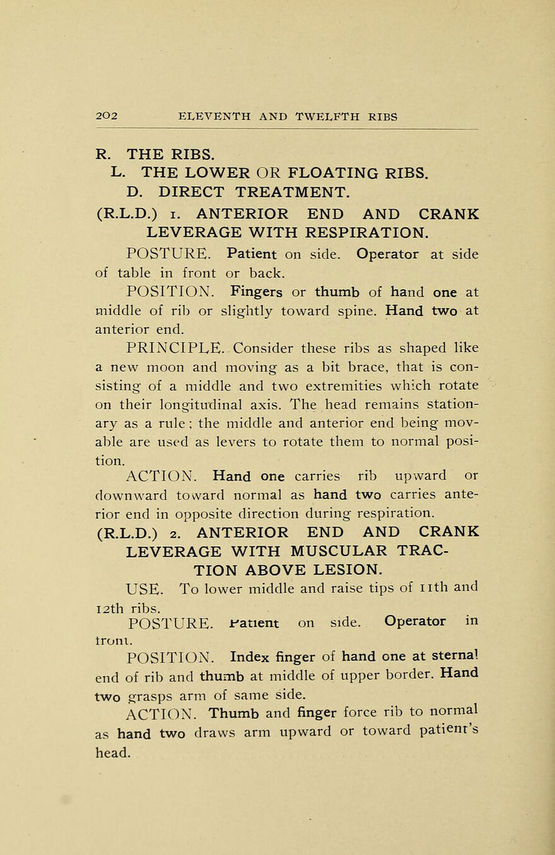 R. THE RIBS. L. THE LOWER OR FLOATING RIBS. D. DIRECT TREATMENT. (R.L.D.) I. ANTERIOR END AND CRANK LEVERAGE WITH RESPIRATION. POSTURE. Patient on side. Operator at side of table in front or back. POSITION. Fingers or thumb of hand one at middle of rib or slightly toward spine. Hand two at anterior end. PRINCIPLE. Consider these ribs as shaped like a new moon and moving as a bit brace, that is con- sisting of a middle and two extremities which rotate on their longitudinal axis. The head remains station- ary as a rule ; the middle and anterior end being mov- able are used as levers to rotate them to normal posi- tion. ACTION. Hand one carries rib upward or downward toward normal as hand two carries ante- rior end in opposite direction during respiration. (R.L.D.) 2. ANTERIOR END AND CRANK LEVERAGE WITH MUSCULAR TRAC- TION ABOVE LESION. USE. To lower middle and raise tips of nth and I2th ribs. POSTURE. J:'atient on side. Operator in troni. POSITION. Index finger of hand one at sternal end of rib and thumb at middle of upper border. Hand two grasps arm of same side. ACTION. Thumb and finger force rib to normal as hand two draws arm upward or toward patient's head.