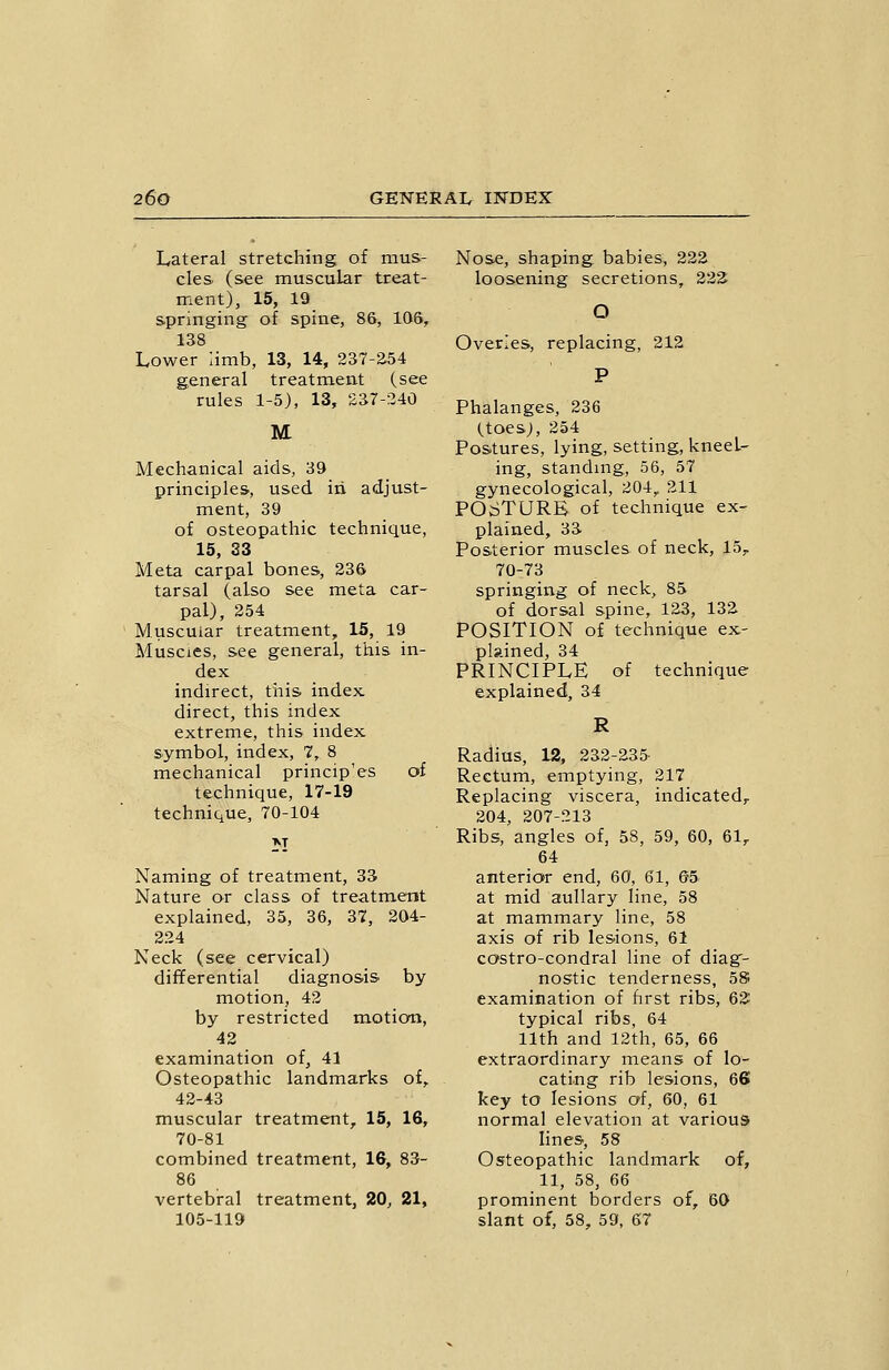 Lateral stretching of mus- cles (see muscular treat- ment), 15, 19 springing of spine, 86, 106, -too Lower limb, 13, 14, 237-2-54 general treatment (see rules 1-5), 13, 237-240 M Mechanical aids, 39 principles, used iri adjust- ment, 39 of osteopathic technique, 15, 33 Meta carpal bones, 236 tarsal (also see meta car- pal), 254 Muscular treatment, 15, 19 Muscies, see general, this in- dex indirect, this index direct, this index extreme, this index symbol, index, 7, 8 mechanical princip'es of technique, 17-19 technique, 70-104 Naming of treatment, 33 Nature or class of treatment explained, 35, 36, 37, 204- 224 Neck (see cervical) differential diagnosis by motion, 42 by restricted motion, 42 examination of, 41 Osteopathic landmarks of, 42-43 muscular treatment, 15, 16, 70-81 combined treatment, 16, 83- 86 vertebral treatment, 20, 21, 105-119 Nose, shaping babies, 222 loosening secretions, 222^ O Overles, replacing, 212 P Phalanges, 236 (^toes;, 254 Postures, lying, setting, kneel- ing, standing, 56, 57 gynecological, 204,. 211 POSTURE of technique ex- plained, 33 Posterior muscles of neck, 15,- 70-73 springing of neck, 85 of dorsal spine, 123, 132 POSITION of technique ex- plained, 34 PRINCIPLE of technique explained, 34 R Radius, 12, 232-235- Rectum, emptying, 217 Replacing viscera, indicated,. 204, 207-213 Ribs, angles of, 58, 59, 60, 61,. 64 anterior end, 60, 61, 65 at mid aullary line, 58 at mammary line, 58 axis of rib lesions, 61 costro-condral line of diag- nostic tenderness, 5S examination of hrst ribs, 62: typical ribs, 64 11th and 12th, 65, 66 extraordinary means of lo- cating rib lesions, 66 key to lesions of, 60, 61 normal elevation at various lines, 58 Osteopathic landmark of, 11, 58, 66 prominent borders of, 60 slant of, 58, 59, 67