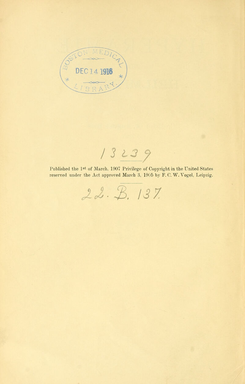 ' DEC 141916 < / 3 13 f Published the ist of March, 1907 Privilege of Copyright in the United States reserved mider the Act approved March 3, 1905 by F. C. W. Vogel, Leipzig. ä J-J-^ß. 137.