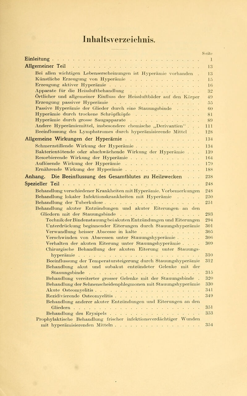 Inhaltsverzeichnis. S eite Einleitung 1 Allgemeiner Teil 13 Bei allen wichtigen Lebenserscheinungen ist Hyperämie vorhanden . l'S Künstliche Erzeugung von Hyperämie 15 Erzeugung aktiver Hyperämie IG Apparate für die Heissluftbehandlung 32 Örtlicher und allgemeiner Einfluss der Heissluftbäder auf den Körper 49 Erzeugung passiver Hyperämie 55 Passive Hyperämie der Glieder durch eine Stauungsbinde 60 Hyperämie durch trockene Schröpf köpfe 81 Hyperämie durch grosse Saugapparate 89 Andere Hyperämiemittel, insbesondere chemische „Derivantien ... 111 Beeinflussung des Lymphstromes durch hyperämisierende Mittel . . 128 Allgemeine Wirkungen der Hyperämie 134 Schmerzstillende Wirkung der Hyperämie 134 Bakterientötende oder abschwächende Wirkung der Hyperämie . . . 139 Resorbierende Wirkung der Hyperämie 164 Auflösende Wirkung der Hyperämie 179 Ernährende Wirkung der Hyperämie 188 Anhang. Die Beeinflussung des Gesamtblutes zu Heilzwecken . . . 238 Spezieller Teil 248 Behandlung verschiedener Ivrankheiten mit Hyperämie. Vorbemerkungen 248 Behandlung lokaler Infektionskrankheiten mit Hyperämie 250 Behandlung der Tuberkulose 251 Behandlung akuter Entzündungen und akuter Eiterungen- an den Gliedern mit der Stauungsbinde 293 Technik der Bindenstauung bei akuten Entzündungen und Eiterungen 294 Unterdrückung beginnender Eiterungen durch Stauungshyperämie 301 Verwandlvmg heisser Abscesse in kalte 305 Verschwinden von Abscessen unter Stauungshyperämie 306 Verhalten der akuten Eiterung unter Stauungshyperämie .... 309 Chirurgische Behandlung der akuten Eiterung unter Stauungs- hyperämie 310 Beeinflussung der Temperatursteigerung dvu-ch Stauungshyperämie 312 Behandlung akut und subakut entzündeter Gelenke mit der Stauungsbinde 315 Behandlung vereiterter grosser Gelenke mit der Stauimgsbinde . 320 Behandlung der Sehnenscheidenphlegmonen mit Stauungshyperämie 330 Akute Osteomyelitis 341 Rezidivierende Osteomyelitis 349 Behandlung anderer akuter Entzündungen und Eiterungen an den Gliedern 351 Behandlung des Erysipels 353 Prophylaktische Behandlung frischer infektionsverdächtiger Wunden mit hyperämisierenden Mitteln 354
