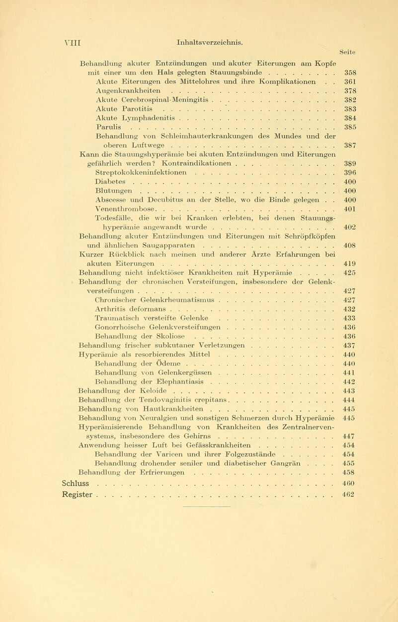 Seite Behandlung akuter Entzündungen und akuter Eiterungen am Kopfe mit einer um den Hals gelegten Stauungsbinde 358 Akute Eiterungen des Mittelohres und ihre Komplikationen . . 361 Augenkrankheiten 378 Akute Cerebrospinal-Meningitis 382 Akute Parotitis  383 Akute Lymphadenitis 384 Parulis 385 Behandlung von Schleimhauterkrankungen des Mundes und der oberen Liiftwege 387 Kann die Stauungshyperämie bei akuten Entzündungen und Eiterungen gefährlich werden? Kontraindikationen 389 Streptokokkeninfektionen 396 Diabetes 400 Blutungen 400 Abscesse und Decubitus an der Stelle, wo die Binde gelegen . . 400 Venenthrombose 401 Todesfälle, die wir bei I&anken erlebten, bei denen Stauungs- hyperämie angewandt wurde 402 Behandlung akuter Entzündungen imd Eiterungen mit Schröpfköpfen und ähnlichen Saugapparaten 408 Kurzer Rückblick nach meinen und anderer Ärzte Erfahrungen bei akuten Eiterungen 419 Behandlung nicht infektiöser Krankheiten mit Hyperämie 425 Behandlung der chronischen Versteifungen, insbesondere der Gelenk- versteifungen 427 Chronischer Gelenkrheumatismus 427 Arthritis deformans 432 Traumatisch versteifte Gelenke 433 Gonorrhoische Gelenkversteifungen 436 Behandlung der Skoliose 436 Behandlung frischer subkutaner Verletzungen 437 Hyperämie als resorbierendes Mittel 440 Behandlung der Ödeme 440 Behandlung von Gelenkergüssen 441 Behandhmg der Elephantiasis 442 Behandlung der Keloide 443 Behandlung der Tendovaginitis crepitans 444 Behandlung von Hautkrankheiten 445 Behandlung von Neuralgien und sonstigen Schmerzen durch Hyperämie 445 Hyperämisierende Behandlung von Krankheiten des Zentralnerven- systems, insbesondere des Gehirns 447 Anwendung heisser Luft bei Gefässkrankheiten 454 Behandlung der Varicen und ihrer Folgezustände 454 Beliandlung drohender seniler und diabetischer Gangrän .... 455 Behandlung der Erfrierungen 458 Schluss 460 Register 462