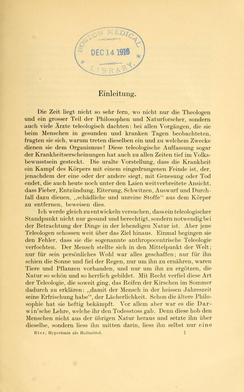 Einleitung. Die Zeit liegt nicht so sehr fern, wo nicht nur die Theologen und ein grosser Teil der Philosophen und Naturforscher, sondern auch viele Ärzte teleologisch dachten: bei allen Vorgängen, die sie beim Menschen in gesunden und kranken Tagen beobachteten, fragten sie sich, warum treten dieselben ein und zu welchem Zwecke dienen sie dem Organismus? Diese teleologische Auffassung sogar der Krankheitserscheinungen hat auch zu allen Zeiten tief im Volks- bewusstsein gesteckt. Die uralte Vorstellung, dass die Krankheit ein Kampf des Körpers mit einem eingedrungenen Feinde ist, der, jenachdem der eine oder der andere siegt, mit Genesung oder Tod endet, die auch heute noch unter den Laien weitverbreitete Ansicht, dass Fieber, Entzündung, Eiterung, Schwitzen, Auswurf und Durch- fall dazu dienen, ,,schädhche und unreine Stoffe aus dem Körper zu entfernen, beweisen dies. Ich werde gleich zu entwickeln versuchen, dass ein teleologischer Standpunkt nicht nur gesund und berechtigt, sondern notwendig bei der Betrachtung der Dinge in der lebendigen Natur ist. Aber jene Teleologen schössen weit über das Ziel hinaus. Einmal begingen sie den Fehler, dass sie die sogenannte anthropocentrische Teleologie verfochten. Der Mensch stellte sich in den Mittelpunkt der Welt; nur für sein persönhches Wohl war alles geschaffen; nur für ihn schien die Sonne und fiel der Regen, nur um ihn zu ernähren, waren Tiere und Pflanzen vorhanden, und nur um ihn zu ergötzen, die Natur so schön und so herrlich gebildet. Mit Recht verfiel diese Art der Teleologie, die soweit ging, das Reifen der Kirschen im Sommer dadurch zu erklären: ,,damit der Mensch in der heissen Jahreszeit seine Erfrischung habe, der Lächerhchkeit. Schon die ältere Philo- sophie hat sie heftig bekämpft. Vor allem aber war es die Dar- win'sehe Lehre, welche ihr den Todesstoss gab. Denn diese hob den Menschen nicht aus der übrigen Natur heraus und setzte ihn über dieselbe, sondern liess ihn mitten darin, liess ihn selbst nur eine