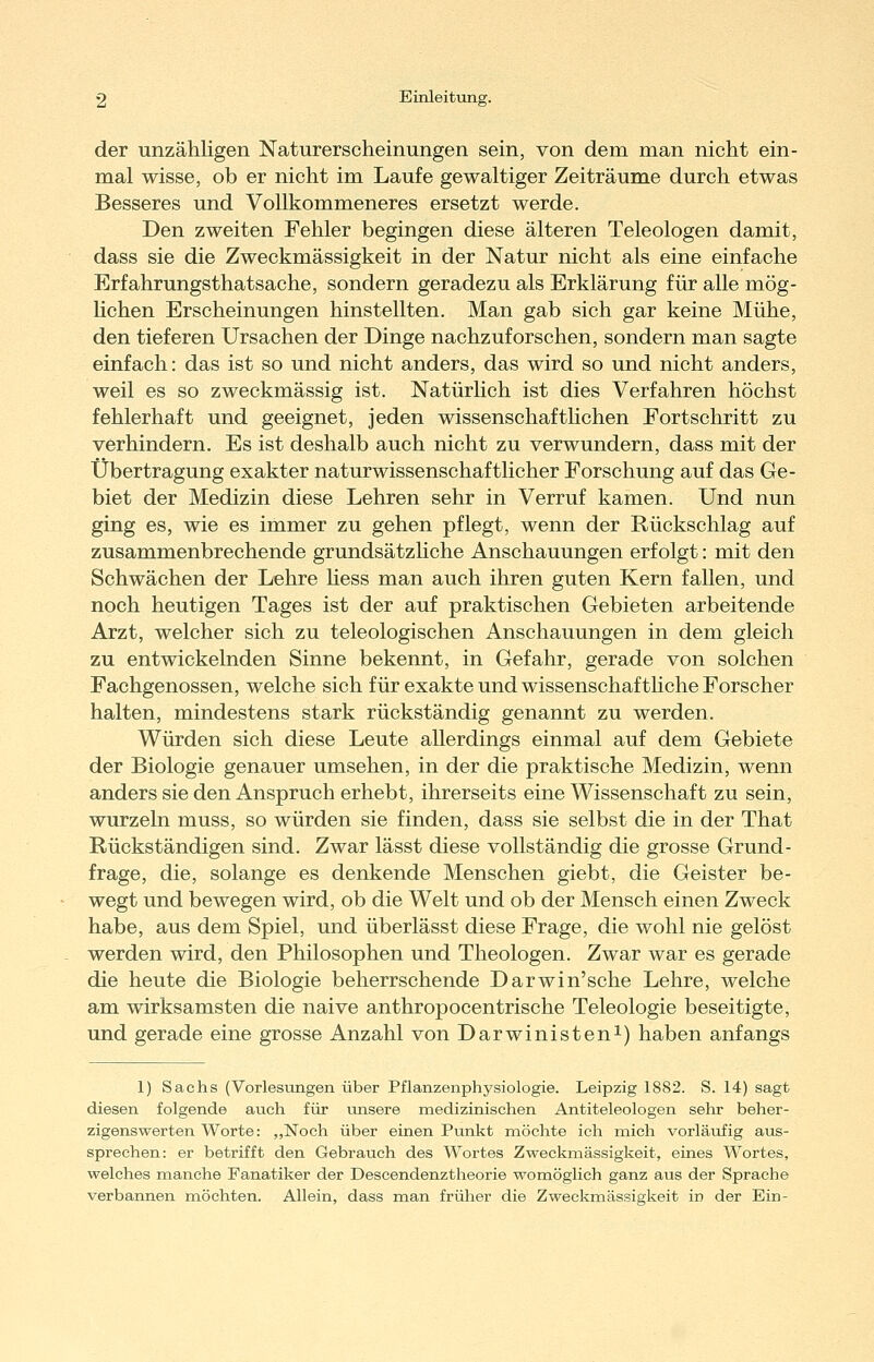 der unzähligen Naturerscheinungen sein, von dem man nicht ein- mal wisse, ob er nicht im Laufe gewaltiger Zeiträume durch etwas Besseres und Vollkommeneres ersetzt werde. Den zweiten Fehler begingen diese älteren Teleologen damit, dass sie die Zweckmässigkeit in der Natur nicht als eine einfache Erfahrungsthatsache, sondern geradezu als Erklärung für alle mög- lichen Erscheinungen hinstellten. Man gab sich gar keine Mühe, den tieferen Ursachen der Dinge nachzuforschen, sondern man sagte einfach: das ist so und nicht anders, das wird so und nicht anders, weil es so zweckmässig ist. Natürlich ist dies Verfahren höchst fehlerhaft und geeignet, jeden wissenschafthchen Fortschritt zu verhindern. Es ist deshalb auch nicht zu verwundern, dass mit der Übertragung exakter naturwissenschaftlicher Forschung auf das Ge- biet der Medizin diese Lehren sehr in Verruf kamen. Und nun ging es, wie es immer zu gehen pflegt, wenn der Rückschlag auf zusammenbrechende grundsätzhche Anschauungen erfolgt: mit den Schwächen der Lehre hess man auch ihren guten Kern fallen, und noch heutigen Tages ist der auf praktischen Gebieten arbeitende Arzt, welcher sich zu teleologischen Anschauungen in dem gleich zu entwickelnden Sinne bekennt, in Gefahr, gerade von solchen Fachgenossen, welche sich für exakte und wissenschafthche Forscher halten, mindestens stark rückständig genannt zu werden. Würden sich diese Leute allerdings einmal auf dem Gebiete der Biologie genauer umsehen, in der die praktische Medizin, wenn anders sie den Anspruch erhebt, ihrerseits eine Wissenschaft zu sein, wurzeln muss, so würden sie finden, dass sie selbst die in der That Rückständigen sind. Zwar lässt diese vollständig die grosse Grund- frage, die, solange es denkende Menschen giebt, die Geister be- wegt und bewegen wird, ob die Welt und ob der Mensch einen Zweck habe, aus dem Spiel, und überlässt diese Frage, die wohl nie gelöst werden wird, den Philosophen und Theologen. Zwar war es gerade die heute die Biologie beherrschende Darwin'sche Lehre, welche am wirksamsten die naive anthropocentrische Teleologie beseitigte, und gerade eine grosse Anzahl von Darwinisten^) haben anfangs 1) Sachs (Vorlesungen über Pflanzenphysiologie. Leipzig 1882. S. 14) sagt diesen folgende auch für lonsere medizinischen Antiteleologen sehr beher- zigenswerten Worte: „Noch über einen Punkt möchte ich mich vorläufig aus- sprechen: er betrifft den Gebrauch des Wortes Zweckmässigkeit, eines Wortes, welches manche Fanatiker der Descendenztheorie womöglich ganz aus der Sprache verbannen möchten. Allein, dass man früher die Zweckmässigkeit in der Ein-