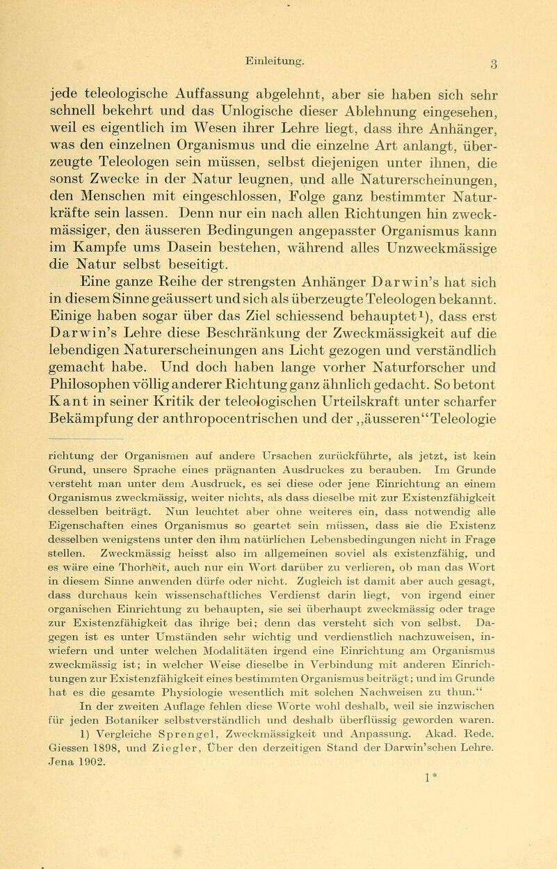 jede teleologische Auffassung abgelehnt, aber sie haben sich sehr schnell bekehrt und das Unlogische dieser Ablehnung eingesehen, weil es eigentlich im Wesen ihrer Lehre hegt, dass ihre Anhänger, was den einzelnen Organismus und die einzelne Art anlangt, über- zeugte Teleologen sein müssen, selbst diejenigen unter ihnen, die sonst Zwecke in der Natur leugnen, und alle Naturerscheinungen, den Menschen mit eingeschlossen, Folge ganz bestimmter Natur- kräfte sein lassen. Denn nur ein nach allen Richtungen hin zweck- mässiger, den äusseren Bedingungen angepasster Organismus kann im Kampfe ums Dasein bestehen, während alles Unzweckmässige die Natur selbst beseitigt. Eine ganze Reihe der strengsten Anhänger Darwin's hat sich in diesem Sinne geäussert und sich als überzeugte Teleologen bekannt. Einige haben sogar über das Ziel schiessend behaupteti), dass erst Darwin's Lehre diese Beschränkung der Zweckmässigkeit auf die lebendigen Naturerscheinungen ans Licht gezogen und verständHch gemacht habe. Und doch haben lange vorher Naturforscher und Philosophen völlig anderer Richtung ganz ähnlich gedacht. So betont Kant in seiner Kritik der teleologischen Urteilskraft unter scharfer Bekämpfung der anthropocentrischen und der,,äusserenTeleologie richtung der Organismen auf andere Ursachen zurückführte, als jetzt, ist kein Grund, unsere Sprache eines prägnanten Ausdruckes zu berauben. Im Grunde versteht man unter dem Ausdruck, es sei diese oder jene Einrichtung an einem Organismus zweckmässig, weiter nichts, als dass dieselbe mit zur Existenzfähigkeit desselben beiträgt. Nun leuchtet aber ohne weiteres ein, dass notwendig alle Eigenschaften eines Organismus so geartet sein müssen, dass sie die Existenz desselben wenigstens unter den ihm natürlichen Lebensbedingungen nicht in Frage stellen. Zweckmässig heisst also im allgemeinen soviel als existenzfähig, imd es wäre eine Thorheit, auch nur ein Wort darüber zu verlieren, ob man das Wort in diesem Sinne anwenden dürfe oder nicht. Zugleich ist damit aber auch gesagt, dass dixrchaus kein wissenschaftliches Verdienst darin liegt, von irgend einer organischen Einrichtung zu behaupten, sie sei überhaupt zweckmässig oder trage zur Existenzfähigkeit das ihrige bei; denn das versteht sich von selbst. Da- gegen ist es unter Umständen sehr wichtig und verdienstlich nachzuweisen, in- wiefern und unter welchen Modalitäten irgend eine Einrichtung am Organismus zweckmässig ist; in welcher Weise dieselbe in Verbindung mit anderen Einrich- tungen zur Existenzfähigkeit eines bestimmten Organismus beiträgt; und im Grunde hat es die gesamte Physiologie wesentlich mit solchen Nachweisen zu thun. In der zweiten Auflage fehlen diese Worte wohl deshalb, weil sie inzwischen für jeden Botaniker selbstverständlich und deshalb überflüssig geworden waren. 1) Vergleiche Sprengel, Zweckmässigkeit Lind Anpassung. Akad. Rede. Giessen 1898, und Ziegler, Über den derzeitigen Stand der Darwin'sehen Lehre. Jena 1902. 1*