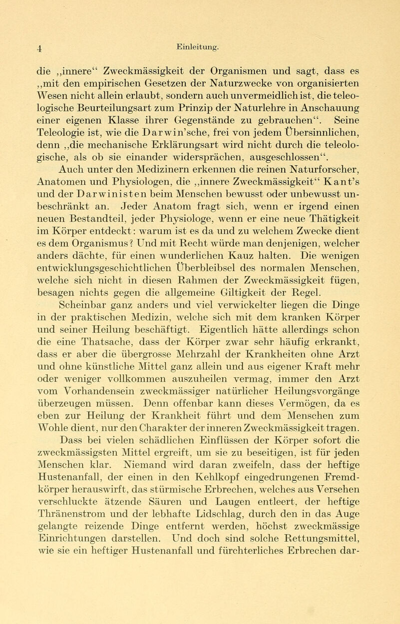 die „innere Zweckmässigkeit der Organismen und sagt, dass es „mit den empirischen Gesetzen der Naturzwecke von organisierten Wesen nicht allein erlaubt, sondern auch unvermeidlich ist, die teleo- logische Beurteilungsart zum Prinzip der Naturlehre in Anschauung einer eigenen Klasse ihrer Gegenstände zu gebrauchen. Seine Teleologie ist, wie die Darwin'sehe, frei von jedem Übersinnhchen, denn ,,die mechanische Erklärungsart wird nicht durch die teleolo- gische, als ob sie einander widersprächen, ausgeschlossen. Auch unter den Medizinern erkennen die reinen Naturforscher, Anatomen und Physiologen, die ,,innere Zweckmässigkeit Kant's und der Darwinisten beim Menschen bewusst oder unbewusst un- beschränkt an. Jeder Anatom fragt sich, wenn er irgend einen neuen Bestandteil, jeder Physiologe, wenn er eine neue Thätigkeit im Körper entdeckt: warum ist es da und zu welchem Zwecke dient es dem Organismus? Und mit Recht würde man denjenigen, welcher anders dächte, für einen wunderhchen Kauz halten. Die wenigen entwicklungsgeschichthchen Überbleibsel des normalen Menschen, welche sich nicht in diesen Rahmen der Zweckmässigkeit fügen, besagen nichts gegen die allgemeine Giltigkeit der Regel. Scheinbar ganz anders und viel verwickelter hegen die Dinge in der praktischen Medizin, welche sich mit dem kranken Körper und seiner Heilung beschäftigt. Eigenthch hätte allerdings schon die eine Thatsache, dass der Körper zwar sehr häufig erkrankt, dass er aber die übergrosse Mehrzahl der Krankheiten ohne Arzt und ohne künsthche Mittel ganz allein und aus eigener Kraft mehr oder weniger vollkommen auszuheilen vermag, immer den Arzt vom Vorhandensein zweckmässiger natürhcher Heilungsvorgänge überzeugen müssen. Denn offenbar kann dieses Vermögen, da es eben zur Heilung der Krankheit führt und dem Menschen zum Wohle dient, nur den Charakter der inneren Zweckmässigkeit tragen. Dass bei vielen schädhchen Einflüssen der Körper sofort die zweckmässigsten Mittel ergreift, um sie zu beseitigen, ist für jeden Menschen klar. Niemand wird daran zweifeln, dass der heftige Hustenanfall, der einen in den Kehlkopf eingedrungenen Fremd- körper herauswirft, das stürmische Erbrechen, welches aus Versehen verschluckte ätzende Säuren und Laugen entleert, der heftige Thränenstrom und der lebhafte Lidschlag, durch den in das Auge gelangte reizende Dinge entfernt werden, höchst zweckmässige Einrichtungen darstellen. Und doch sind solche Rettungsmittel, wie sie ein heftiger Hustenanfall und fürchterhches Erbrechen dar-