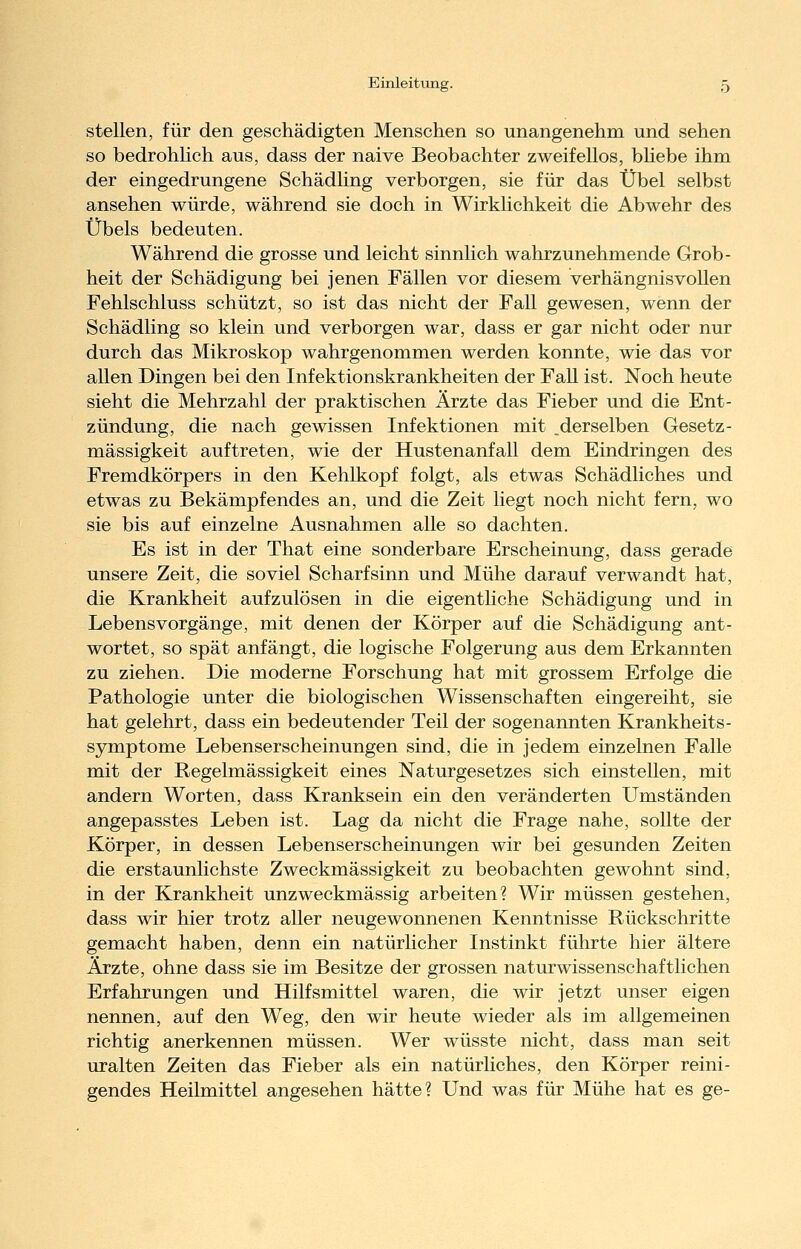 stellen, für den geschädigten Menschen so unangenehm und sehen so bedrohlich aus, dass der naive Beobachter zweifellos, bUebe ihm der eingedrungene Schädling verborgen, sie für das Übel selbst ansehen würde, während sie doch in Wirkhchkeit die Abwehr des Übels bedeuten. Während die grosse und leicht sinnlich wahrzunehmende Grob- heit der Schädigung bei jenen Fällen vor diesem verhängnisvollen Fehlschluss schützt, so ist das nicht der Fall gewesen, wenn der Schädling so klein und verborgen war, dass er gar nicht oder nur durch das Mikroskop wahrgenommen werden konnte, wie das vor allen Dingen bei den Infektionskrankheiten der Fall ist. Noch heute sieht die Mehrzahl der praktischen Ärzte das Fieber und die Ent- zündung, die nach gewissen Infektionen mit derselben Gesetz- mässigkeit auftreten, wie der Hustenanfall dem Eindringen des Fremdkörpers in den Kehlkopf folgt, als etwas Schädliches und etwas zu Bekämpfendes an, und die Zeit liegt noch nicht fern, wo sie bis auf einzelne Ausnahmen alle so dachten. Es ist in der That eine sonderbare Erscheinung, dass gerade unsere Zeit, die soviel Scharfsinn und Mühe darauf verwandt hat, die Krankheit aufzulösen in die eigentliche Schädigung und in Lebens Vorgänge, mit denen der Körper auf die Schädigung ant- wortet, so spät anfängt, die logische Folgerung aus dem Erkannten zu ziehen. Die moderne Forschung hat mit grossem Erfolge die Pathologie unter die biologischen Wissenschaften eingereiht, sie hat gelehrt, dass ein bedeutender Teil der sogenannten Krankheits- symptome Lebenserscheinungen sind, die in jedem einzelnen Falle mit der Regelmässigkeit eines Naturgesetzes sich einstellen, mit andern Worten, dass Kranksein ein den veränderten Umständen angepasstes Leben ist. Lag da nicht die Frage nahe, sollte der Körper, in dessen Lebenserscheinungen wir bei gesunden Zeiten die erstaunlichste Zweckmässigkeit zu beobachten gewohnt sind, in der Krankheit unzweckmässig arbeiten? Wir müssen gestehen, dass wir hier trotz aller neugewonnenen Kenntnisse Rückschritte gemacht haben, denn ein natürlicher Instinkt führte hier ältere Ärzte, ohne dass sie im Besitze der grossen naturwissenschaftlichen Erfahrungen und Hilfsmittel waren, die wir jetzt unser eigen nennen, auf den Weg, den wir heute wieder als im allgemeinen richtig anerkennen müssen. Wer wüsste nicht, dass man seit uralten Zeiten das Fieber als ein natürliches, den Körper reini- gendes Heilmittel angesehen hätte? Und was für Mühe hat es ge-