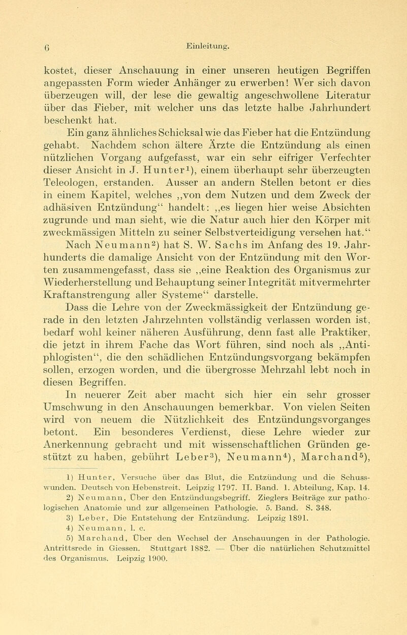 kostet, dieser Anschauung in einer unseren heutigen Begriffen angepassten Form wieder Anhänger zu erwerben! Wer sich davon überzeugen will, der lese die gewaltig angeschwollene Literatur über das Fieber, mit welcher uns das letzte halbe Jahrhundert beschenkt hat. Ein ganz ähnliches Schicksal wie das Fieber hat die Entzündung gehabt. Nachdem schon ältere Ärzte die Entzündung als einen nützlichen Vorgang aufgefasst, war ein sehr eifriger Verfechter dieser Ansicht in J. Hunteri), einem überhaupt sehr überzeugten Teleologen, erstanden. Ausser an andern Stellen betont er dies in einem Kapitel, welches ,,von dem Nutzen und dem Zweck der adhäsiven Entzündung handelt: ,,es liegen hier weise Absichten zugrunde und man sieht, wie die Natur auch hier den Körper mit zweckmässigen Mitteln zu seiner Selbstverteidigung versehen hat. Nach Neumann^) hat S. W. Sachs im Anfang des 19. Jahr- hunderts die damalige Ansicht von der Entzündung mit den Wor- ten zusammengefasst, dass sie ,,eine Reaktion des Organismus zur Wiederherstellung und Behauptung seiner Integrität mitvermehrter Kraftanstrengung aller Systeme darsteUe. Dass die Lehre von der Zweckmässigkeit der Entzündung ge- rade in den letzten Jahrzehnten vollständig verlassen worden ist, bedarf wohl keiner näheren Ausführung, denn fast alle Praktiker, die jetzt in ihrem Fache das Wort führen, sind noch als ,,Anti- phlogisten, die den schädlichen Entzündungsvorgang bekämpfen sollen, erzogen worden, und die übergrosse Mehrzahl lebt noch in diesen Begriffen. In neuerer Zeit aber macht sich hier ein sehr grosser Umschwung in den Anschauungen bemerkbar. Von vielen Seiten wird von neuem die Nützlichkeit des Entzündungsvorganges betont. Ein besonderes Verdienst, diese Lehre wieder zur Anerkennung gebracht und mit wissenschaftlichen Gründen ge- stützt zu haben, gebührt Leber 3), Neu mann*), Marchand^), 1) Hunt er, Versuche über das Blut, die Entzündung und die Schuss- wunden. Deutsch von Hebenstreit. Leipzig 1797. II. Band. 1. Abteilung, Kap. 14. 2) Neumann, Über den Entzündungsbegriff. Zieglers Beiträge zur patho- logischen Anatomie und zur allgemeinen Pathologie. 5. Band. S. 348. 3) Leber, Die Entstehung der Entzündung. Leipzig 1891. 4) Neunaann, 1. c. 5) Marchand, XiTber den Wechsel der Anschauungen in der Pathologie. Antrittsrede in Giessen. Stuttgart 1882. — Über die natürlichen Schutzmittel des Organismus. Leipzig 1900.