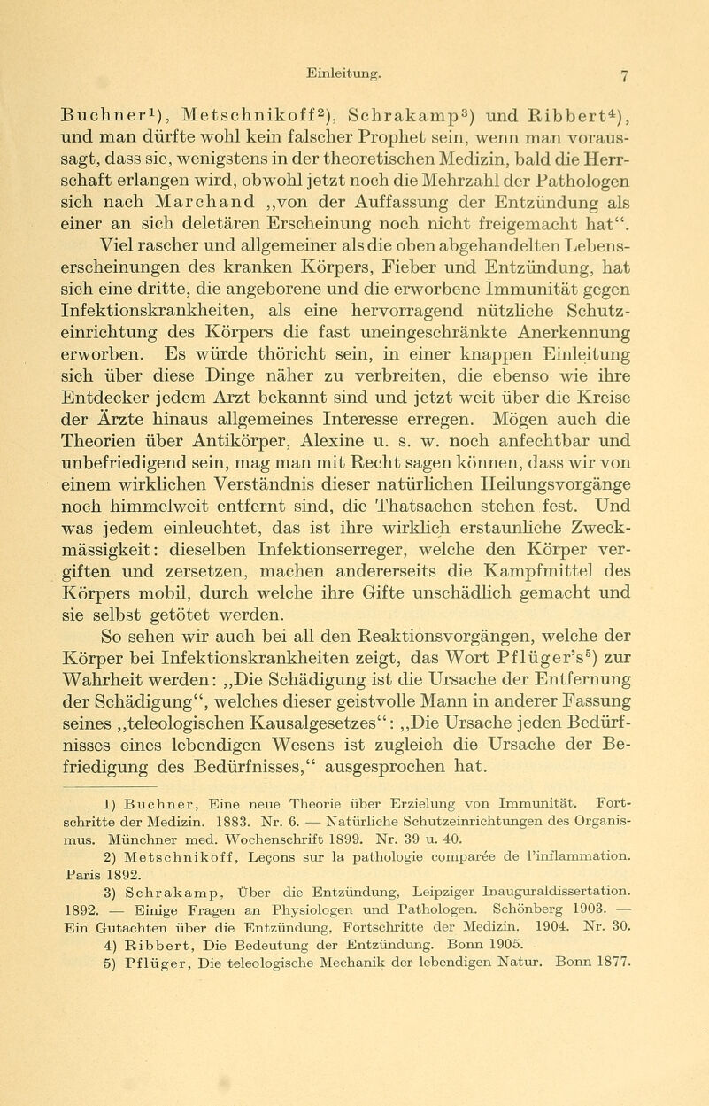 Buchneri), Metschnikoff2), Schrakamp^) und Ribbert*), und man dürfte wohl kein falscher Prophet sein, wenn man voraus- sagt, dass sie, wenigstens in der theoretischen Medizin, bald die Herr- schaft erlangen wird, obwohl jetzt noch die Mehrzahl der Pathologen sich nach Marchand ,,von der Auffassung der Entzündung als einer an sich deletären Erscheinung noch nicht freigemacht hat. Viel rascher und allgemeiner als die oben abgehandelten Lebens- erscheinungen des kranken Körpers, Fieber und Entzündung, hat sich eine dritte, die angeborene und die erworbene Immunität gegen Infektionskrankheiten, als eine hervorragend nützhche Schutz- einrichtung des Körpers die fast uneingeschränkte Anerkennung erworben. Es würde thöricht sein, in einer knappen Einleitung sich über diese Dinge näher zu verbreiten, die ebenso wie ihre Entdecker jedem Arzt bekannt sind und jetzt weit über die Kreise der Ärzte hinaus allgemeines Interesse erregen. Mögen auch die Theorien über Antikörper, Alexine u. s. w. noch anfechtbar und unbefriedigend sein, mag man mit Recht sagen können, dass wir von einem wirklichen Verständnis dieser natürlichen Heilungsvorgänge noch himmelweit entfernt sind, die Thatsachen stehen fest. Und was jedem einleuchtet, das ist ihre wirklich erstaunhche Zweck- mässigkeit: dieselben Infektionserreger, welche den Körper ver- giften und zersetzen, machen andererseits die Kampfmittel des Körpers mobil, durch welche ihre Gifte unschädlich gemacht und sie selbst getötet werden. So sehen wir auch bei all den Reaktionsvorgängen, welche der Körper bei Infektionskrankheiten zeigt, das Wort Pflüger's^) zur Wahrheit werden: ,,Die Schädigung ist die Ursache der Entfernung der Schädigung, welches dieser geistvolle Mann in anderer Fassung seines ,,teleologischen Kausalgesetzes: ,,Die Ursache jeden Bedürf- nisses eines lebendigen Wesens ist zugleich die Ursache der Be- friedigung des Bedürfnisses, ausgesprochen hat. 1) Buchner, Eine neue Theorie über Erzielung von Immunität. Fort- schritte der Medizin. 1883. Nr. 6. — Natürliche Schutzeinrichtungen des Organis- mus. Münchner med. Wochenschrift 1899. Nr. 39 u. 40. 2) Metschnikoff, Legons sur la pathologie comparee de l'inflammation. Paris 1892. 3) Schrakamp, Über die Entzündiong, Leipziger Inauguraldissertation. 1892. — Einige Fragen an Physiologen und Pathologen. Schönberg 1903. — Ein Gutachten über die Entzündung, Fortschritte der Medizin. 1904. Nr. 30. 4) Ribbert, Die Bedeutung der Entzündiing. Bonn 1905. 5) Pflüger, Die teleologische Mechanik der lebendigen Natur. Bonn 1877.