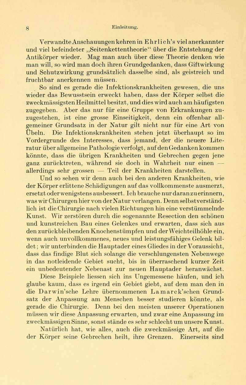 Verwandte Anschauungen kehren inEhrlich's viel anerkannter und viel befeindeter „Seitenkettentheorie über die Entstehung der Antikörper wieder. Mag man auch über diese Theorie denken wie man will, so wird man doch ihren Grundgedanken, dass Giftwirkung und Schutzwirkung grundsätzlich dasselbe sind, als geistreich und fruchtbar anerkennen müssen. So sind es gerade die Infektionskrankheiten gewesen, die uns wieder das Bewusstsein erweckt haben, dass der Körper selbst die zweckmässigstenHeilmittel besitzt, und dies wird auch am häufigsten zugegeben. Aber das nur für eine Gruppe von Erkrankungen zu- zugestehen, ist eine grosse Einseitigkeit, denn ein offenbar all- gemeiner Grundsatz in der Natur gilt nicht nur für eine Art von Übeln. Die Infektionskrankheiten stehen jetzt überhaupt so im Vordergrunde des Interesses, dass jemand, der die neuere Lite- ratur über allgemeine Pathologie verfolgt, auf den Gedanken kommen könnte, dass die übrigen Krankheiten und Gebrechen gegen jene ganz zurücktreten, während sie doch in Wahrheit nur einen — allerdings sehr grossen — Teil der Krankheiten darstellen. Und so sehen wir denn auch bei den anderen Krankheiten, wie der Körper erhttene Schädigungen auf das vollkommenste ausmerzt, ersetzt oder wenigstens ausbessert. Ich brauche nur daran zu erinnern, was wir Chirurgen hier von der Natur verlangen. Denn selbstverständ- hch ist die Chirurgie nach vielen Richtungen hin eine verstümmelnde Kunst. Wir zerstören durch die sogenannte Resection den schönen und kunstreichen Bau eines Gelenkes und erwarten, dass sich aus den zurückbleibenden Knochenstümpfen und der Weichteilhöhle ein, wenn auch unvollkommenes, neues und leistungsfähiges Gelenk bil- det ; wir unterbinden die Hauptader eines Gliedes in der Voraussicht, dass das findige Blut sich solange die verschlungensten Nebenwege in das notleidende Gebiet sucht, bis in überraschend kurzer Zeit ein unbedeutender Nebenast zur neuen Hauptader heranwächst. Diese Beispiele Hessen sich ins Ungemessene häufen, und ich glaube kaum, dass es irgend ein Gebiet giebt, auf dem man den in die Darwin'sehe Lehre übernommenen La marck'sehen Grund- satz der Anpassung am Menschen besser studieren könnte, als gerade die Chirurgie. Denn bei den meisten unserer Operationen müssen wir diese Anpassung erwarten, und zwar eine Anpassung im zweckmässigen Sinne, sonst stände es sehr schlecht um unsere Kunst. Natürlich hat, wie alles, auch die zweckmässige Art, auf die der Körper seine Gebrechen heilt, ihre Grenzen. Einerseits sind