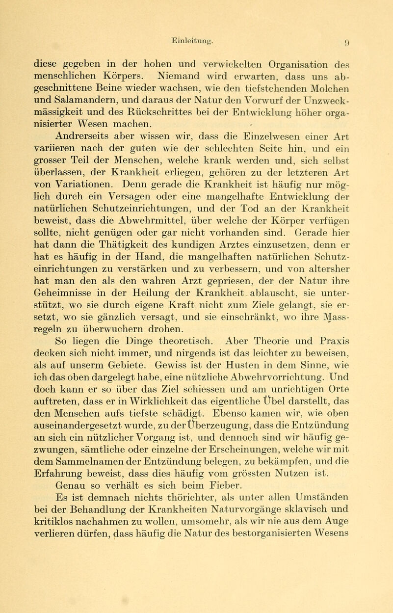 diese gegeben in der hohen und verwickelten Organisation des menschhchen Körpers. Niemand wird erwarten, dass uns ab- geschnittene Beine wieder wachsen, wie den tiefstehenden Molchen und Salamandern, und daraus der Natur den Vorwurf der Unzweck- mässigkeit und des Rückschrittes bei der Entwicklung höher orga- nisierter Wesen machen. Andrerseits aber wissen wir, dass die Einzelwesen einer Art variieren nach der guten wie der schlechten Seite hin, und ein grosser Teil der Menschen, welche krank werden und, sich selbst überlassen, der Krankheit erliegen, gehören zu der letzteren Art von Variationen. Denn gerade die Krankheit ist häufig nur mög- hch durch ein Versagen oder eine mangelhafte Entwicklung der natürlichen Schutzeinrichtungen, und der Tod an der Krankheit beweist, dass die Abwehrmittel, über welche der Körper verfügen sollte, nicht genügen oder gar nicht vorhanden sind. Gerade hier hat dann die Thätigkeit des kundigen Arztes einzusetzen, denn er hat es häufig in der Hand, die mangelhaften natürlichen Schutz- einrichtungen zu verstärken und zu verbessern, und von altersher hat man den als den wahren Arzt gepriesen, der der Natur ihre Geheimnisse in der Heilung der Krankheit, ablauscht, sie unter- stützt, wo sie durch eigene Kraft nicht zum Ziele gelangt, sie er- setzt, wo sie gänzlich versagt, und sie einschränkt, wo ihre Mass- regeln zu überwuchern drohen. So liegen die Dinge theoretisch. Aber Theorie und Praxis decken sich nicht immer, und nirgends ist das leichter zu beweisen, als auf unserm Gebiete. Gewiss ist der Husten in dem Sinne, wie ich das oben dargelegt habe, eine nützliche Abwehrvorrichtung. Und doch kann er so über das Ziel schiessen und am unrichtigen Orte auftreten, dass er in Wirklichkeit das eigentliche Übel darstellt, das den Menschen aufs tiefste schädigt. Ebenso kamen wir, wie oben auseinandergesetzt wurde, zu der Überzeugung, dass die Entzündung an sich ein nützlicher Vorgang ist, und dennoch sind wir häufig ge- zwungen, sämtliche oder einzelne der Erscheinungen, welche wir mit dem Sammelnamen der Entzündung belegen, zu bekämpfen, und die Erfahrung beweist, dass dies häufig vom grössten Nutzen ist. Genau so verhält es sich beim Fieber. Es ist demnach nichts thörichter, als unter allen Umständen bei der Behandlung der Krankheiten Naturvorgänge sklavisch und kritiklos nachahmen zu wollen, umsomehr, als wir nie aus dem Auge verheren dürfen, dass häufig die Natur des bestorganisierten Wesens