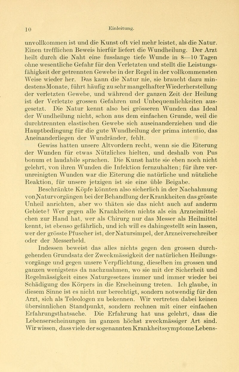 unvollkommen ist und die Kunst oft viel mehr leistet, als die Natur. Einen treffKchen Beweis hierfür hefert die Wundheilung. Der Arzt heilt durch die Naht eine fusslange tiefe Wunde in 8-—10 Tagen ohne wesentliche Gefahr für den Verletzten und stellt die Leistungs- fähigkeit der getrennten Gewebe in der Regel in der vollkommensten Weise wieder her. Das kann die Natur nie, sie braucht dazu min- destens Monate, führt häufig zu sehr mangelhafter Wiederherstellung der verletzten Gewebe, und während der ganzen Zeit der Heilung ist der Verletzte grossen Gefahren und Unbequemlichkeiten aus- gesetzt. Die Natur kennt also bei grösseren Wunden das Ideal der Wundheilung nicht, schon aus dem einfachen Grunde, weil die durchtrennten elastischen Gewebe sich auseinanderziehen und die Hauptbedingung für die gute Wundheilung der prima intentio, das Aneinanderliegen der Wundränder, fehlt. Gewiss hatten unsere Altvordern recht, wenn sie die Eiterung der Wunden für etwas Nützliches hielten, und deshalb von Pus bonum et laudabile sprachen. Die Kunst hatte sie eben noch nicht gelehrt, von ihren Wunden die Infektion fernzuhalten; für ihre ver- unreinigten Wunden war die Eiterung die natürüche und nützUche Reaktion, für unsere jetzigen ist sie eine üble Beigabe. Beschränkte Köpfe könnten also sicherlich in der Nachahmung von Natur vorgängen bei der Behandlung der Krankheiten dasgrösste Unheil anrichten, aber wo thäten sie das nicht auch auf anderm Gebiete? Wer gegen alle Krankheiten nichts als ein Arzneimittel- chen zur Hand hat, wer als Chirurg nur das Messer als Heilmittel kennt, ist ebenso gefährhch, und ich wiU es dahingestellt sein lassen, wer der grösste Pfuscher ist, der Natursimpel, der Arznei verschreiber oder der Messerheld. Indessen beweist das aUes nichts gegen den grossen durch- gehenden Grundsatz der Zweckmässigkeit der natürlichen Heilungs- vorgänge und gegen unsere Verpfhchtung, dieselben im grossen und ganzen wenigstens da nachzuahmen, wo sie mit der Sicherheit und Regelmässigkeit eines Naturgesetzes immer und immer wieder bei Schädigung des Körpers in die Erscheinung treten. Ich glaube, in diesem Sinne ist es nicht nur berechtigt, sondern notwendig für den Arzt, sich als Teleologen zu bekennen. Wir vertreten dabei keinen übersinnlichen Standpunkt, sondern rechnen mit einer einfachen Erfahrungsthatsache. Die Erfahrung hat uns gelehrt, dass die Lebenserscheinungen im ganzen höchst zweckmässiger Art sind. Wir wissen, dass viele der sogenannten Krankheitssymptome Lebens-