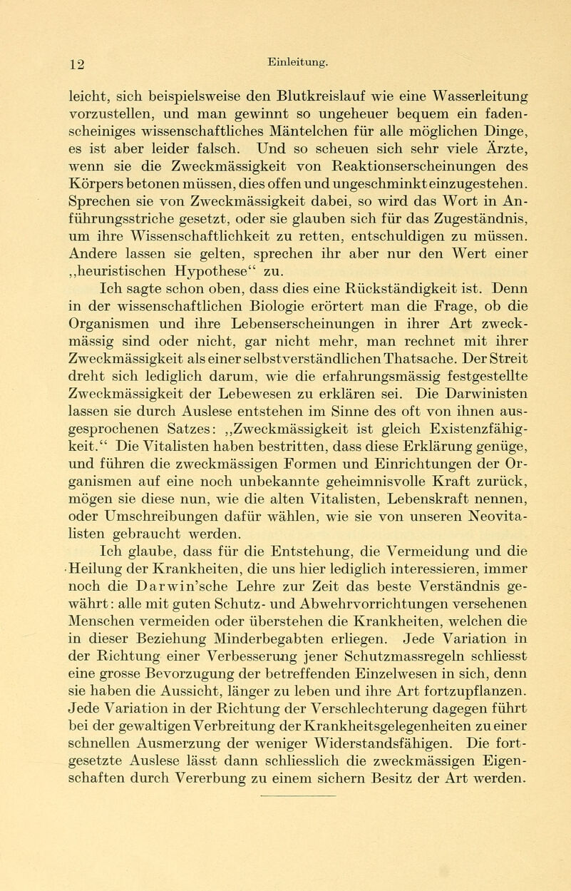 leicht, sich beispielsweise den Blutkreislauf wie eine Wasserleitung vorzustellen, und man gewinnt so ungeheuer bequem ein faden- scheiniges wissenschafthches Mäntelchen für alle möglichen Dinge, es ist aber leider falsch. Und so scheuen sich sehr viele Ärzte, wenn sie die Zweckmässigkeit von Reaktionserscheinungen des Körpers betonen müssen, dies offen und ungeschminkt einzugestehen. Sprechen sie von Zweckmässigkeit dabei, so wird das Wort in An- führungsstriche gesetzt, oder sie glauben sich für das Zugeständnis, um ihre Wissenschaftlichkeit zu retten, entschuldigen zu müssen. Andere lassen sie gelten, sprechen ihr aber nur den Wert einer ,,heuristischen Hypothese zu. Ich sagte schon oben, dass dies eine Rückständigkeit ist. Denn in der wissenschafthchen Biologie erörtert man die Frage, ob die Organismen und ihre Lebenserscheinungen in ihrer Art zweck- mässig sind oder nicht, gar nicht mehr, man rechnet mit ihrer Zweckmässigkeit als einer selbstverständlichen Thatsache. Der Streit dreht sich ledighch darum, wie die erfahrungsmässig festgestellte Zweckmässigkeit der Lebewesen zu erklären sei. Die Darwinisten lassen sie durch Auslese entstehen im Sinne des oft von ihnen aus- gesprochenen Satzes: ,,Zweckmässigkeit ist gleich Existenzfähig- keit. Die Vitahsten haben bestritten, dass diese Erklärung genüge, und führen die zweckmässigen Formen und Einrichtungen der Or- ganismen auf eine noch unbekannte geheimnisvolle Kraft zurück, mögen sie diese nun, wie die alten Vitalisten, Lebenskraft nennen, oder Umschreibungen dafür wählen, wie sie von unseren Neovita- hsten gebraucht werden. Ich glaube, dass für die Entstehung, die Vermeidung und die •Heilung der Krankheiten, die uns hier ledighch interessieren, immer noch die Darwin'sche Lehre zur Zeit das beste Verständnis ge- währt: alle mit guten Schutz- und Abwehrvorrichtungen versehenen Menschen vermeiden oder überstehen die Krankheiten, welchen die in dieser Beziehung Minderbegabten erliegen. Jede Variation in der Richtung einer Verbesserung jener Schutzmassregeln schliesst eine grosse Bevorzugung der betreffenden Einzelwesen in sich, denn sie haben die Aussicht, länger zu leben und ihre Art fortzupflanzen. Jede Variation in der Richtung der Verschlechterung dagegen führt bei der gewaltigen Verbreitung der Krankheitsgelegenheiten zu einer schnellen Ausmerzung der weniger Widerstandsfähigen. Die fort- gesetzte Auslese lässt dann schliessKch die zweckmässigen Eigen- schaften durch Vererbung zu einem sichern Besitz der Art werden.